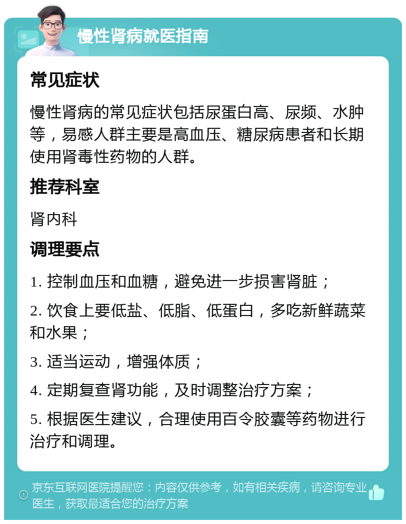 慢性肾病就医指南 常见症状 慢性肾病的常见症状包括尿蛋白高、尿频、水肿等，易感人群主要是高血压、糖尿病患者和长期使用肾毒性药物的人群。 推荐科室 肾内科 调理要点 1. 控制血压和血糖，避免进一步损害肾脏； 2. 饮食上要低盐、低脂、低蛋白，多吃新鲜蔬菜和水果； 3. 适当运动，增强体质； 4. 定期复查肾功能，及时调整治疗方案； 5. 根据医生建议，合理使用百令胶囊等药物进行治疗和调理。