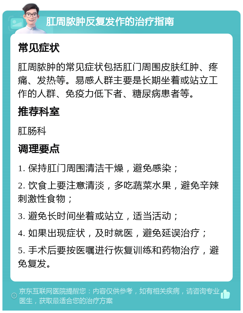 肛周脓肿反复发作的治疗指南 常见症状 肛周脓肿的常见症状包括肛门周围皮肤红肿、疼痛、发热等。易感人群主要是长期坐着或站立工作的人群、免疫力低下者、糖尿病患者等。 推荐科室 肛肠科 调理要点 1. 保持肛门周围清洁干燥，避免感染； 2. 饮食上要注意清淡，多吃蔬菜水果，避免辛辣刺激性食物； 3. 避免长时间坐着或站立，适当活动； 4. 如果出现症状，及时就医，避免延误治疗； 5. 手术后要按医嘱进行恢复训练和药物治疗，避免复发。