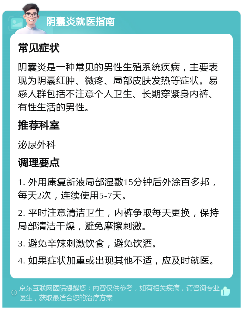 阴囊炎就医指南 常见症状 阴囊炎是一种常见的男性生殖系统疾病，主要表现为阴囊红肿、微疼、局部皮肤发热等症状。易感人群包括不注意个人卫生、长期穿紧身内裤、有性生活的男性。 推荐科室 泌尿外科 调理要点 1. 外用康复新液局部湿敷15分钟后外涂百多邦，每天2次，连续使用5-7天。 2. 平时注意清洁卫生，内裤争取每天更换，保持局部清洁干燥，避免摩擦刺激。 3. 避免辛辣刺激饮食，避免饮酒。 4. 如果症状加重或出现其他不适，应及时就医。