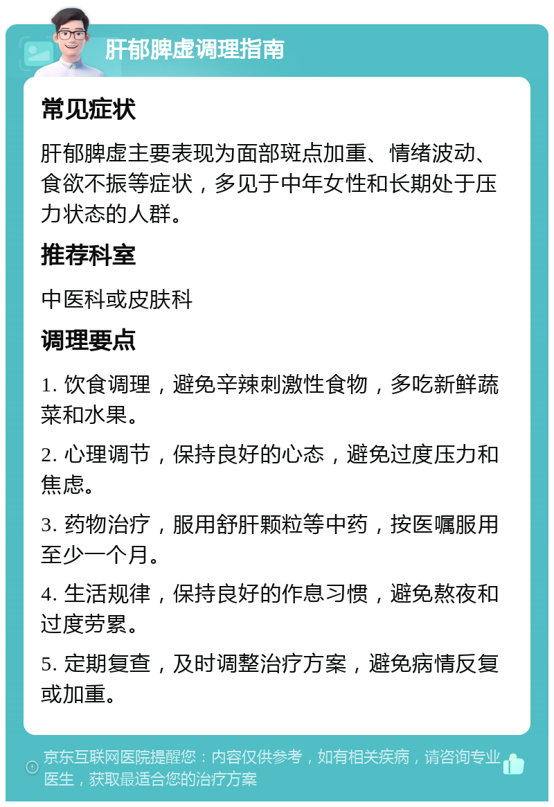 肝郁脾虚调理指南 常见症状 肝郁脾虚主要表现为面部斑点加重、情绪波动、食欲不振等症状，多见于中年女性和长期处于压力状态的人群。 推荐科室 中医科或皮肤科 调理要点 1. 饮食调理，避免辛辣刺激性食物，多吃新鲜蔬菜和水果。 2. 心理调节，保持良好的心态，避免过度压力和焦虑。 3. 药物治疗，服用舒肝颗粒等中药，按医嘱服用至少一个月。 4. 生活规律，保持良好的作息习惯，避免熬夜和过度劳累。 5. 定期复查，及时调整治疗方案，避免病情反复或加重。