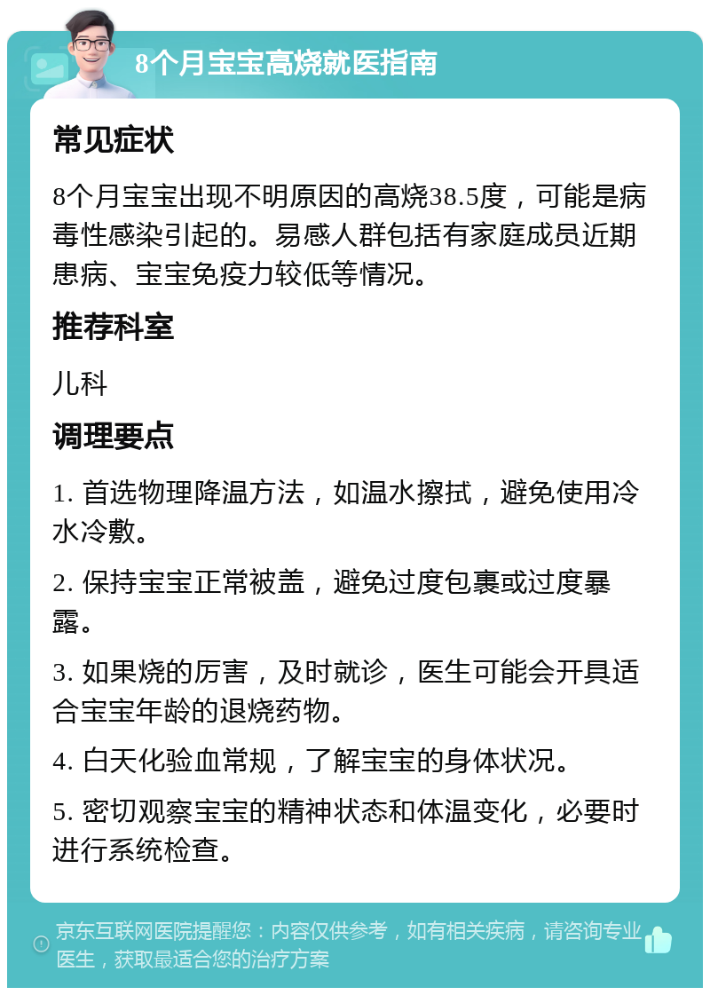 8个月宝宝高烧就医指南 常见症状 8个月宝宝出现不明原因的高烧38.5度，可能是病毒性感染引起的。易感人群包括有家庭成员近期患病、宝宝免疫力较低等情况。 推荐科室 儿科 调理要点 1. 首选物理降温方法，如温水擦拭，避免使用冷水冷敷。 2. 保持宝宝正常被盖，避免过度包裹或过度暴露。 3. 如果烧的厉害，及时就诊，医生可能会开具适合宝宝年龄的退烧药物。 4. 白天化验血常规，了解宝宝的身体状况。 5. 密切观察宝宝的精神状态和体温变化，必要时进行系统检查。