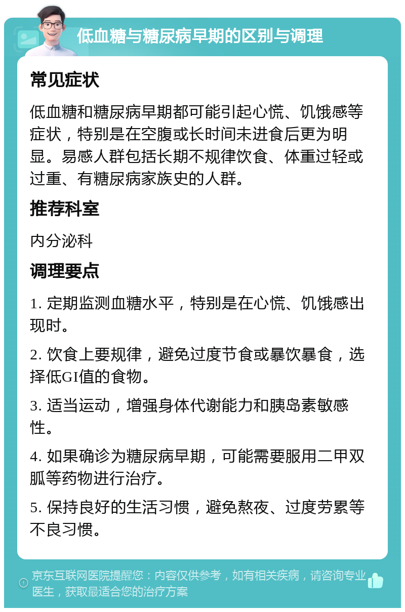 低血糖与糖尿病早期的区别与调理 常见症状 低血糖和糖尿病早期都可能引起心慌、饥饿感等症状，特别是在空腹或长时间未进食后更为明显。易感人群包括长期不规律饮食、体重过轻或过重、有糖尿病家族史的人群。 推荐科室 内分泌科 调理要点 1. 定期监测血糖水平，特别是在心慌、饥饿感出现时。 2. 饮食上要规律，避免过度节食或暴饮暴食，选择低GI值的食物。 3. 适当运动，增强身体代谢能力和胰岛素敏感性。 4. 如果确诊为糖尿病早期，可能需要服用二甲双胍等药物进行治疗。 5. 保持良好的生活习惯，避免熬夜、过度劳累等不良习惯。