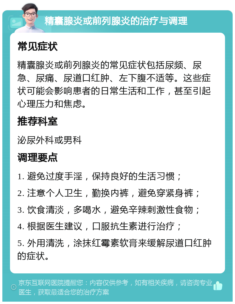 精囊腺炎或前列腺炎的治疗与调理 常见症状 精囊腺炎或前列腺炎的常见症状包括尿频、尿急、尿痛、尿道口红肿、左下腹不适等。这些症状可能会影响患者的日常生活和工作，甚至引起心理压力和焦虑。 推荐科室 泌尿外科或男科 调理要点 1. 避免过度手淫，保持良好的生活习惯； 2. 注意个人卫生，勤换内裤，避免穿紧身裤； 3. 饮食清淡，多喝水，避免辛辣刺激性食物； 4. 根据医生建议，口服抗生素进行治疗； 5. 外用清洗，涂抹红霉素软膏来缓解尿道口红肿的症状。