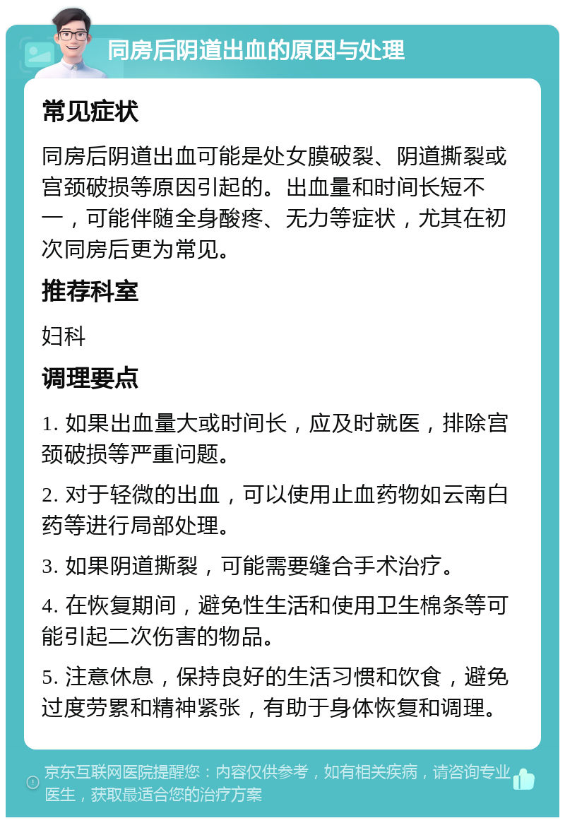 同房后阴道出血的原因与处理 常见症状 同房后阴道出血可能是处女膜破裂、阴道撕裂或宫颈破损等原因引起的。出血量和时间长短不一，可能伴随全身酸疼、无力等症状，尤其在初次同房后更为常见。 推荐科室 妇科 调理要点 1. 如果出血量大或时间长，应及时就医，排除宫颈破损等严重问题。 2. 对于轻微的出血，可以使用止血药物如云南白药等进行局部处理。 3. 如果阴道撕裂，可能需要缝合手术治疗。 4. 在恢复期间，避免性生活和使用卫生棉条等可能引起二次伤害的物品。 5. 注意休息，保持良好的生活习惯和饮食，避免过度劳累和精神紧张，有助于身体恢复和调理。