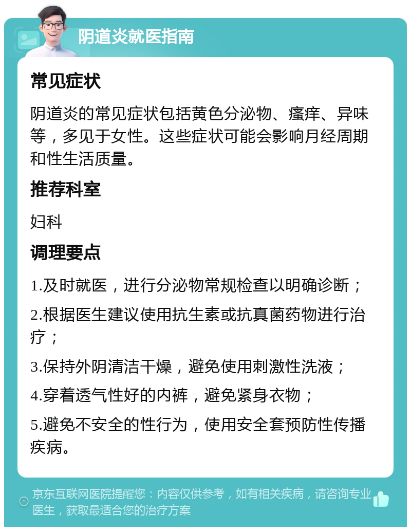 阴道炎就医指南 常见症状 阴道炎的常见症状包括黄色分泌物、瘙痒、异味等，多见于女性。这些症状可能会影响月经周期和性生活质量。 推荐科室 妇科 调理要点 1.及时就医，进行分泌物常规检查以明确诊断； 2.根据医生建议使用抗生素或抗真菌药物进行治疗； 3.保持外阴清洁干燥，避免使用刺激性洗液； 4.穿着透气性好的内裤，避免紧身衣物； 5.避免不安全的性行为，使用安全套预防性传播疾病。