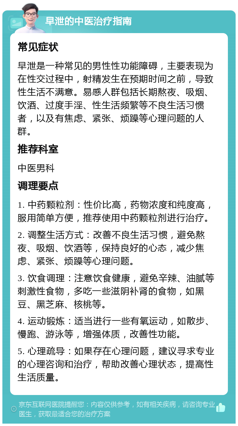 早泄的中医治疗指南 常见症状 早泄是一种常见的男性性功能障碍，主要表现为在性交过程中，射精发生在预期时间之前，导致性生活不满意。易感人群包括长期熬夜、吸烟、饮酒、过度手淫、性生活频繁等不良生活习惯者，以及有焦虑、紧张、烦躁等心理问题的人群。 推荐科室 中医男科 调理要点 1. 中药颗粒剂：性价比高，药物浓度和纯度高，服用简单方便，推荐使用中药颗粒剂进行治疗。 2. 调整生活方式：改善不良生活习惯，避免熬夜、吸烟、饮酒等，保持良好的心态，减少焦虑、紧张、烦躁等心理问题。 3. 饮食调理：注意饮食健康，避免辛辣、油腻等刺激性食物，多吃一些滋阴补肾的食物，如黑豆、黑芝麻、核桃等。 4. 运动锻炼：适当进行一些有氧运动，如散步、慢跑、游泳等，增强体质，改善性功能。 5. 心理疏导：如果存在心理问题，建议寻求专业的心理咨询和治疗，帮助改善心理状态，提高性生活质量。