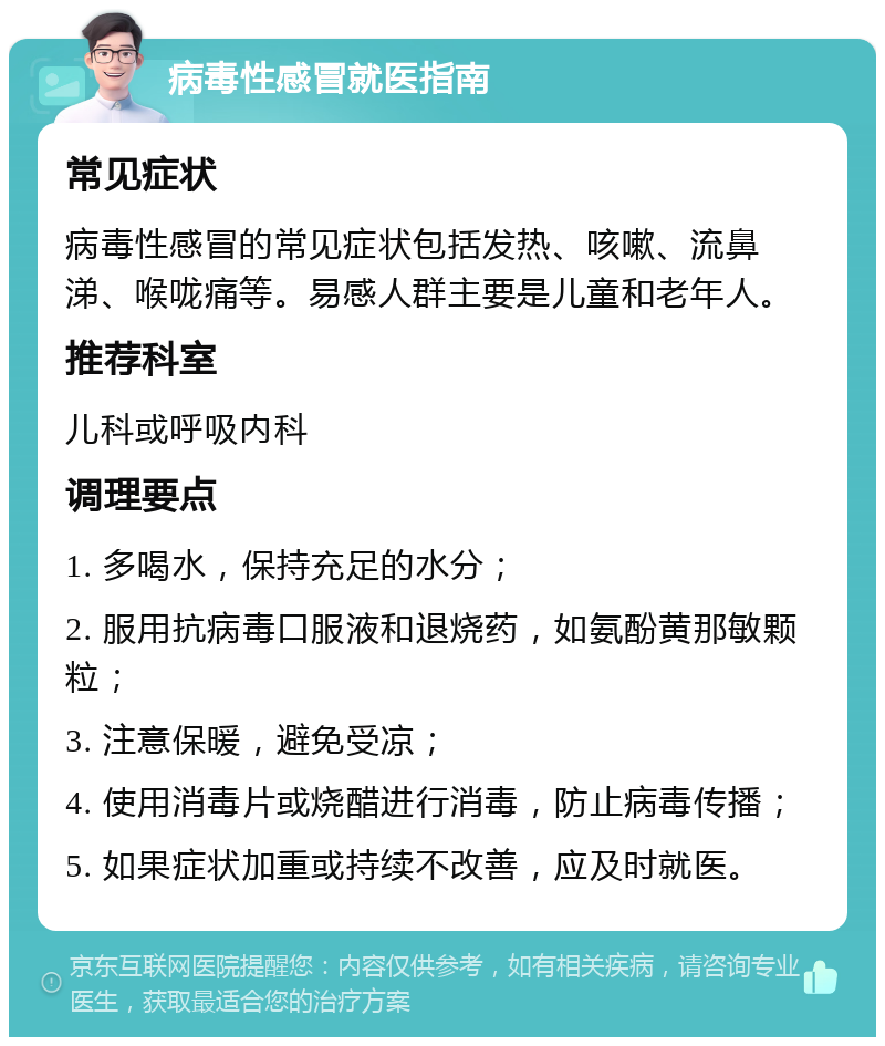 病毒性感冒就医指南 常见症状 病毒性感冒的常见症状包括发热、咳嗽、流鼻涕、喉咙痛等。易感人群主要是儿童和老年人。 推荐科室 儿科或呼吸内科 调理要点 1. 多喝水，保持充足的水分； 2. 服用抗病毒口服液和退烧药，如氨酚黄那敏颗粒； 3. 注意保暖，避免受凉； 4. 使用消毒片或烧醋进行消毒，防止病毒传播； 5. 如果症状加重或持续不改善，应及时就医。