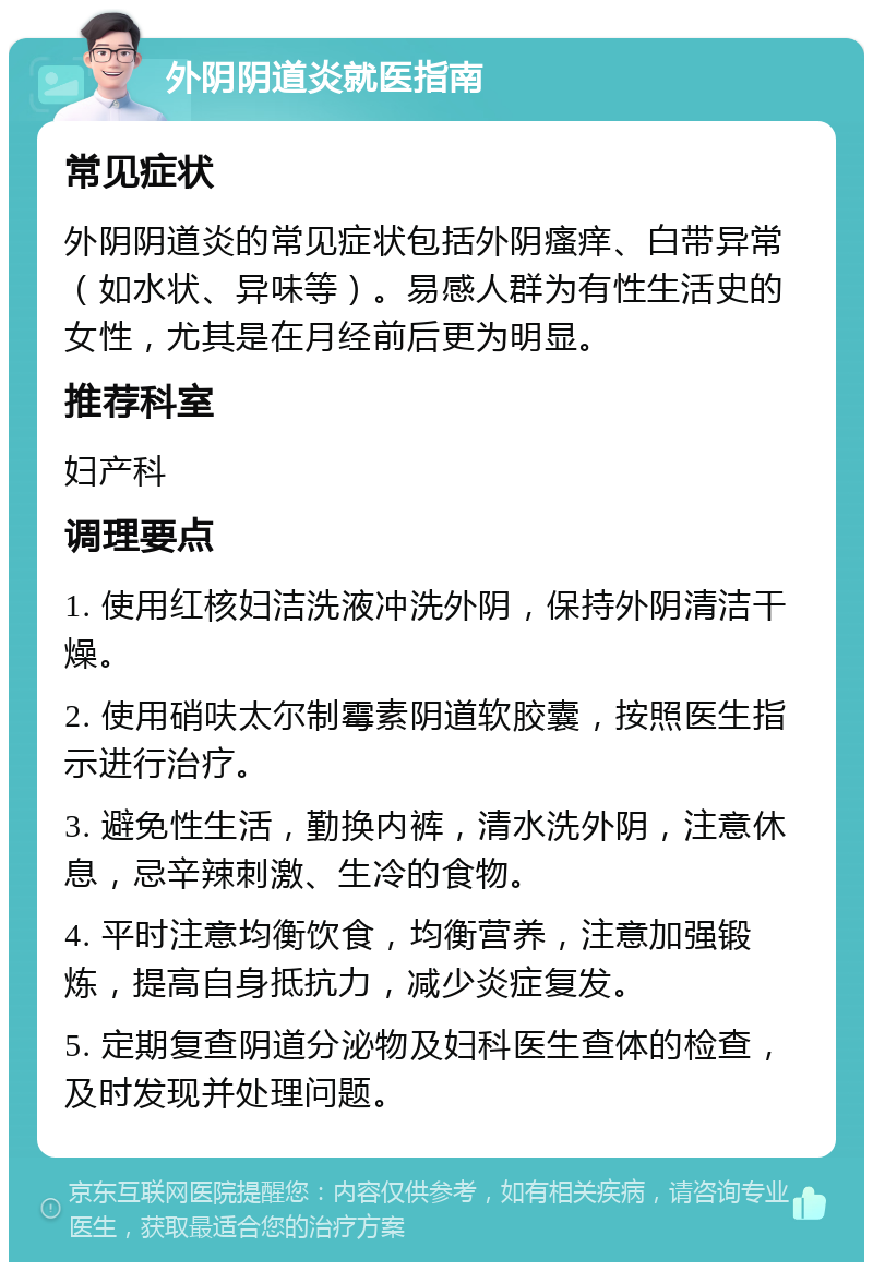 外阴阴道炎就医指南 常见症状 外阴阴道炎的常见症状包括外阴瘙痒、白带异常（如水状、异味等）。易感人群为有性生活史的女性，尤其是在月经前后更为明显。 推荐科室 妇产科 调理要点 1. 使用红核妇洁洗液冲洗外阴，保持外阴清洁干燥。 2. 使用硝呋太尔制霉素阴道软胶囊，按照医生指示进行治疗。 3. 避免性生活，勤换内裤，清水洗外阴，注意休息，忌辛辣刺激、生冷的食物。 4. 平时注意均衡饮食，均衡营养，注意加强锻炼，提高自身抵抗力，减少炎症复发。 5. 定期复查阴道分泌物及妇科医生查体的检查，及时发现并处理问题。