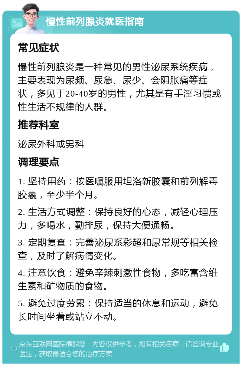 慢性前列腺炎就医指南 常见症状 慢性前列腺炎是一种常见的男性泌尿系统疾病，主要表现为尿频、尿急、尿少、会阴胀痛等症状，多见于20-40岁的男性，尤其是有手淫习惯或性生活不规律的人群。 推荐科室 泌尿外科或男科 调理要点 1. 坚持用药：按医嘱服用坦洛新胶囊和前列解毒胶囊，至少半个月。 2. 生活方式调整：保持良好的心态，减轻心理压力，多喝水，勤排尿，保持大便通畅。 3. 定期复查：完善泌尿系彩超和尿常规等相关检查，及时了解病情变化。 4. 注意饮食：避免辛辣刺激性食物，多吃富含维生素和矿物质的食物。 5. 避免过度劳累：保持适当的休息和运动，避免长时间坐着或站立不动。