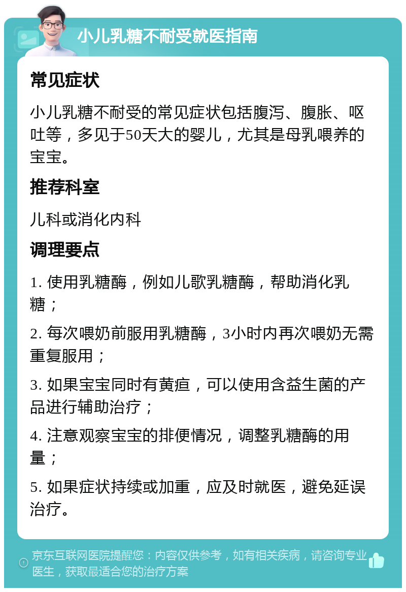 小儿乳糖不耐受就医指南 常见症状 小儿乳糖不耐受的常见症状包括腹泻、腹胀、呕吐等，多见于50天大的婴儿，尤其是母乳喂养的宝宝。 推荐科室 儿科或消化内科 调理要点 1. 使用乳糖酶，例如儿歌乳糖酶，帮助消化乳糖； 2. 每次喂奶前服用乳糖酶，3小时内再次喂奶无需重复服用； 3. 如果宝宝同时有黄疸，可以使用含益生菌的产品进行辅助治疗； 4. 注意观察宝宝的排便情况，调整乳糖酶的用量； 5. 如果症状持续或加重，应及时就医，避免延误治疗。