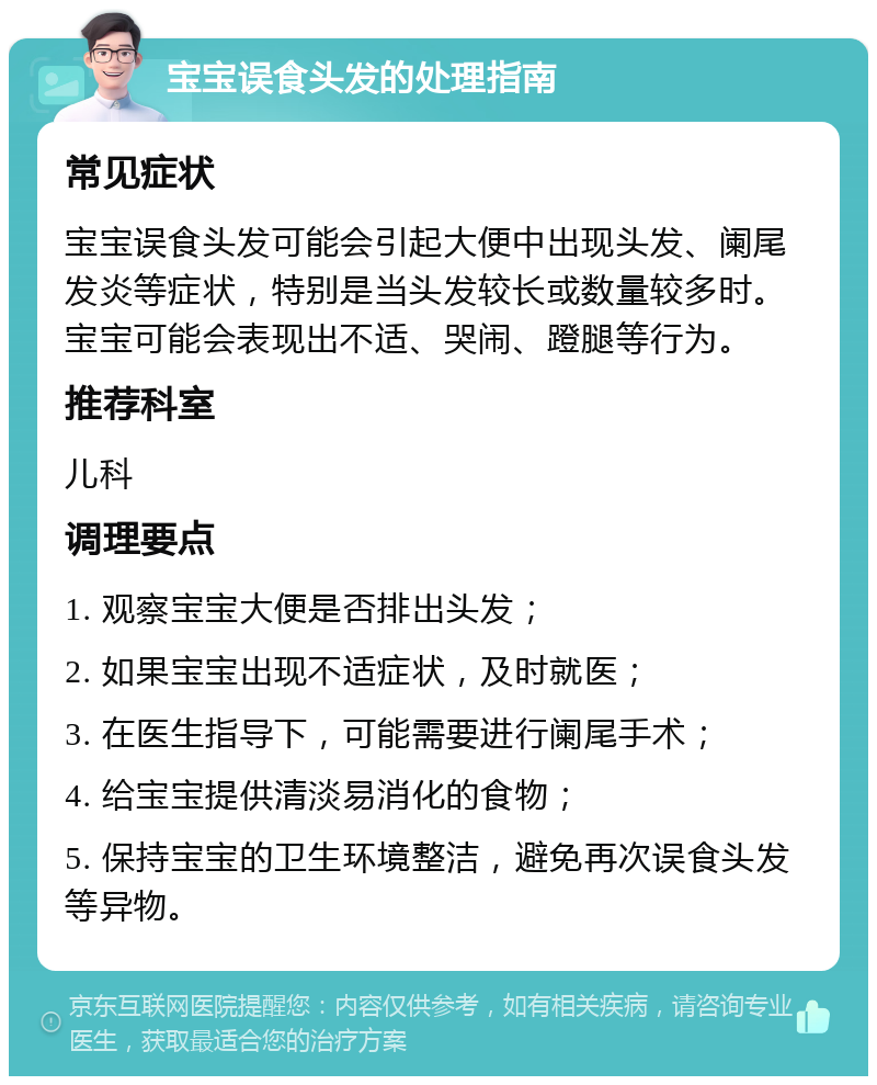 宝宝误食头发的处理指南 常见症状 宝宝误食头发可能会引起大便中出现头发、阑尾发炎等症状，特别是当头发较长或数量较多时。宝宝可能会表现出不适、哭闹、蹬腿等行为。 推荐科室 儿科 调理要点 1. 观察宝宝大便是否排出头发； 2. 如果宝宝出现不适症状，及时就医； 3. 在医生指导下，可能需要进行阑尾手术； 4. 给宝宝提供清淡易消化的食物； 5. 保持宝宝的卫生环境整洁，避免再次误食头发等异物。