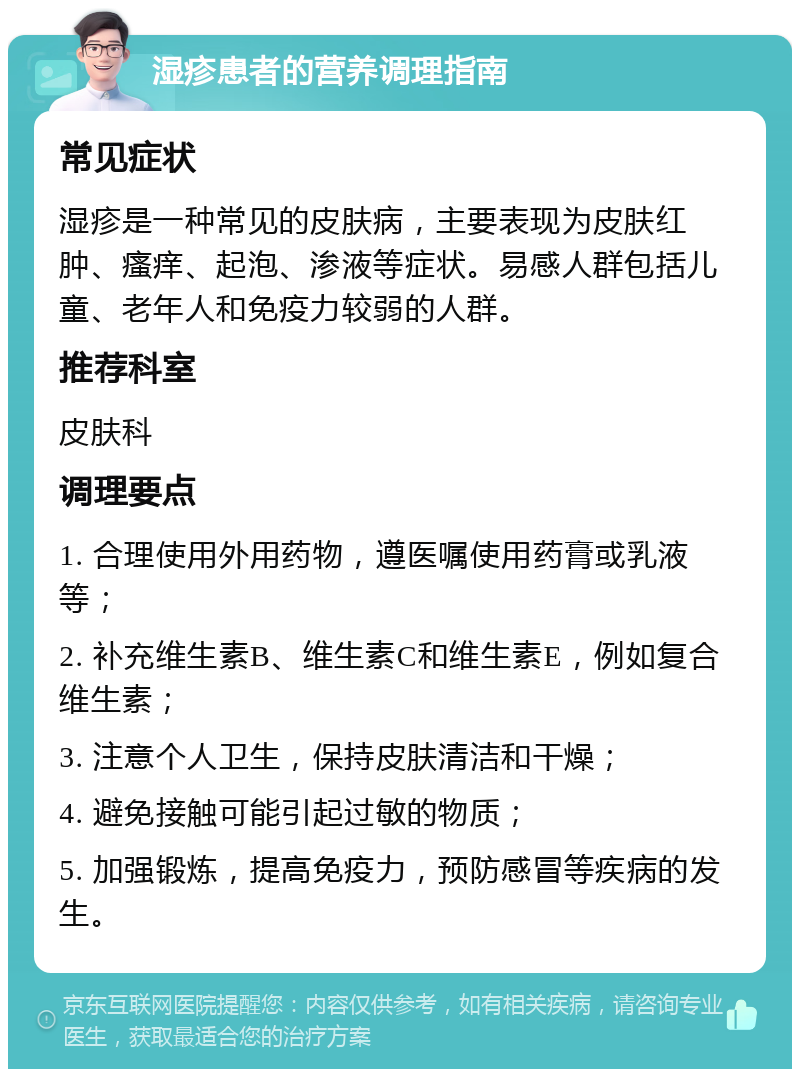 湿疹患者的营养调理指南 常见症状 湿疹是一种常见的皮肤病，主要表现为皮肤红肿、瘙痒、起泡、渗液等症状。易感人群包括儿童、老年人和免疫力较弱的人群。 推荐科室 皮肤科 调理要点 1. 合理使用外用药物，遵医嘱使用药膏或乳液等； 2. 补充维生素B、维生素C和维生素E，例如复合维生素； 3. 注意个人卫生，保持皮肤清洁和干燥； 4. 避免接触可能引起过敏的物质； 5. 加强锻炼，提高免疫力，预防感冒等疾病的发生。