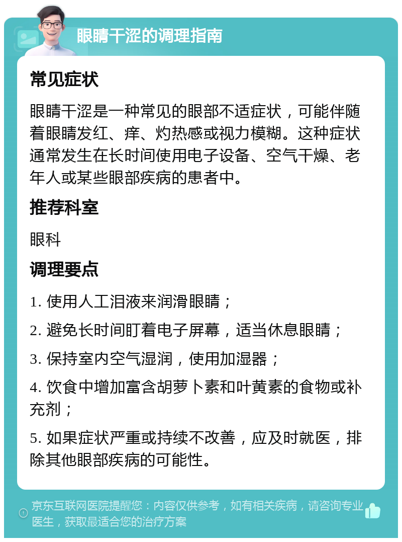 眼睛干涩的调理指南 常见症状 眼睛干涩是一种常见的眼部不适症状，可能伴随着眼睛发红、痒、灼热感或视力模糊。这种症状通常发生在长时间使用电子设备、空气干燥、老年人或某些眼部疾病的患者中。 推荐科室 眼科 调理要点 1. 使用人工泪液来润滑眼睛； 2. 避免长时间盯着电子屏幕，适当休息眼睛； 3. 保持室内空气湿润，使用加湿器； 4. 饮食中增加富含胡萝卜素和叶黄素的食物或补充剂； 5. 如果症状严重或持续不改善，应及时就医，排除其他眼部疾病的可能性。