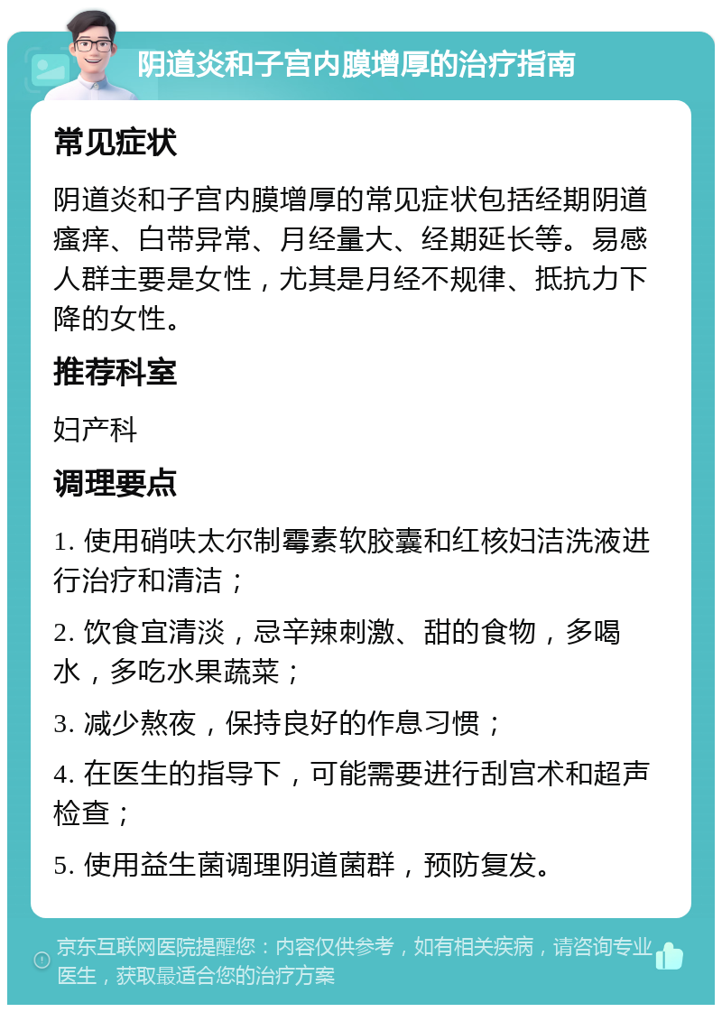 阴道炎和子宫内膜增厚的治疗指南 常见症状 阴道炎和子宫内膜增厚的常见症状包括经期阴道瘙痒、白带异常、月经量大、经期延长等。易感人群主要是女性，尤其是月经不规律、抵抗力下降的女性。 推荐科室 妇产科 调理要点 1. 使用硝呋太尔制霉素软胶囊和红核妇洁洗液进行治疗和清洁； 2. 饮食宜清淡，忌辛辣刺激、甜的食物，多喝水，多吃水果蔬菜； 3. 减少熬夜，保持良好的作息习惯； 4. 在医生的指导下，可能需要进行刮宫术和超声检查； 5. 使用益生菌调理阴道菌群，预防复发。