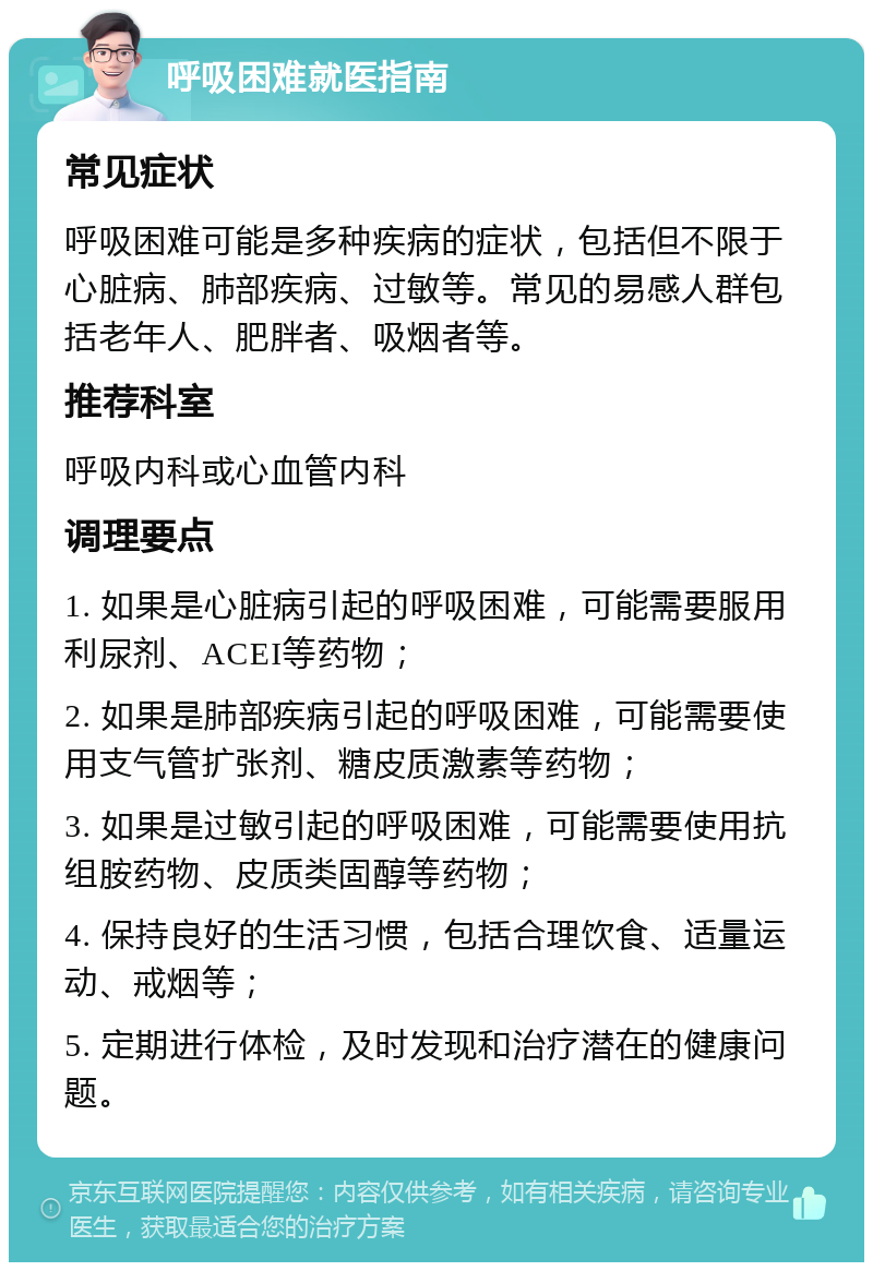 呼吸困难就医指南 常见症状 呼吸困难可能是多种疾病的症状，包括但不限于心脏病、肺部疾病、过敏等。常见的易感人群包括老年人、肥胖者、吸烟者等。 推荐科室 呼吸内科或心血管内科 调理要点 1. 如果是心脏病引起的呼吸困难，可能需要服用利尿剂、ACEI等药物； 2. 如果是肺部疾病引起的呼吸困难，可能需要使用支气管扩张剂、糖皮质激素等药物； 3. 如果是过敏引起的呼吸困难，可能需要使用抗组胺药物、皮质类固醇等药物； 4. 保持良好的生活习惯，包括合理饮食、适量运动、戒烟等； 5. 定期进行体检，及时发现和治疗潜在的健康问题。