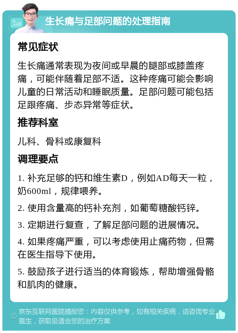 生长痛与足部问题的处理指南 常见症状 生长痛通常表现为夜间或早晨的腿部或膝盖疼痛，可能伴随着足部不适。这种疼痛可能会影响儿童的日常活动和睡眠质量。足部问题可能包括足跟疼痛、步态异常等症状。 推荐科室 儿科、骨科或康复科 调理要点 1. 补充足够的钙和维生素D，例如AD每天一粒，奶600ml，规律喂养。 2. 使用含量高的钙补充剂，如葡萄糖酸钙锌。 3. 定期进行复查，了解足部问题的进展情况。 4. 如果疼痛严重，可以考虑使用止痛药物，但需在医生指导下使用。 5. 鼓励孩子进行适当的体育锻炼，帮助增强骨骼和肌肉的健康。