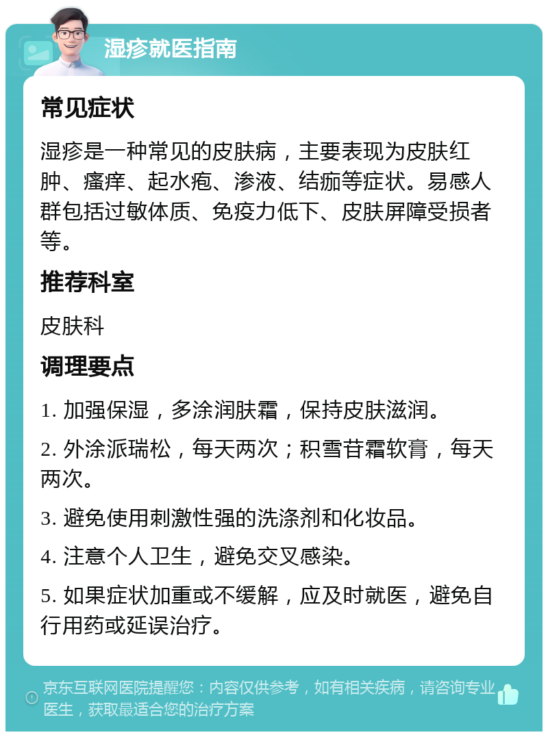 湿疹就医指南 常见症状 湿疹是一种常见的皮肤病，主要表现为皮肤红肿、瘙痒、起水疱、渗液、结痂等症状。易感人群包括过敏体质、免疫力低下、皮肤屏障受损者等。 推荐科室 皮肤科 调理要点 1. 加强保湿，多涂润肤霜，保持皮肤滋润。 2. 外涂派瑞松，每天两次；积雪苷霜软膏，每天两次。 3. 避免使用刺激性强的洗涤剂和化妆品。 4. 注意个人卫生，避免交叉感染。 5. 如果症状加重或不缓解，应及时就医，避免自行用药或延误治疗。