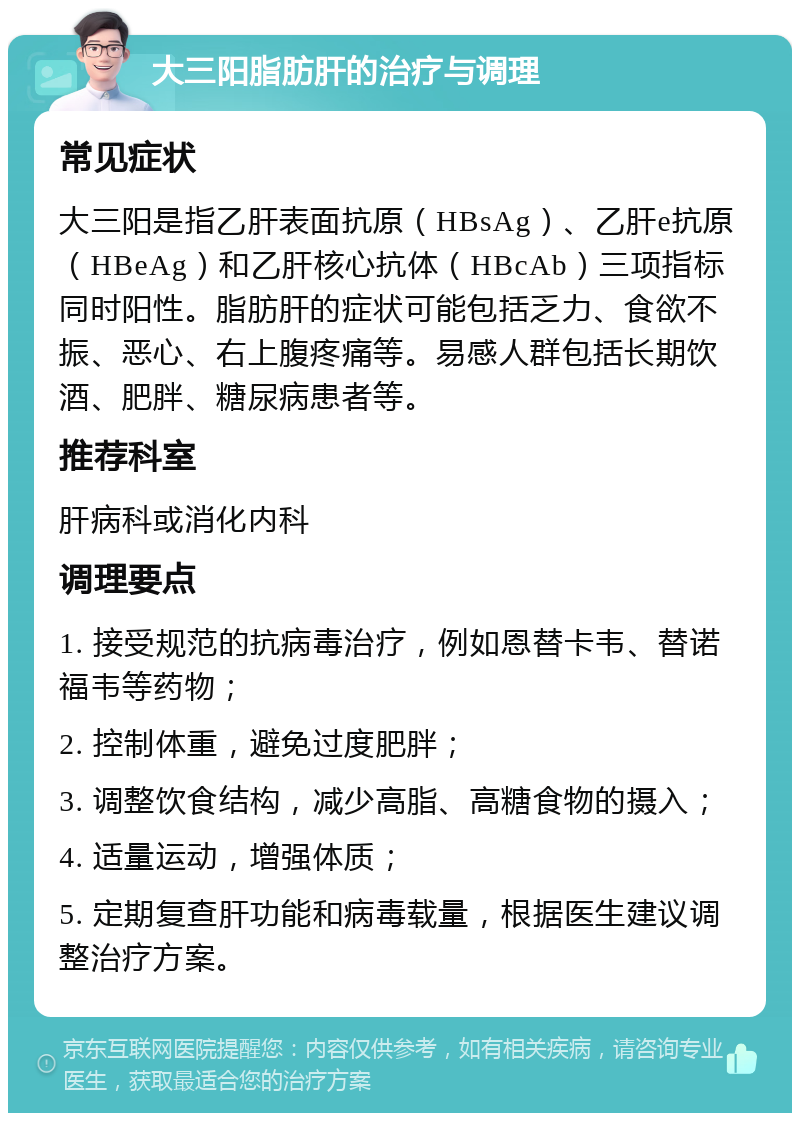 大三阳脂肪肝的治疗与调理 常见症状 大三阳是指乙肝表面抗原（HBsAg）、乙肝e抗原（HBeAg）和乙肝核心抗体（HBcAb）三项指标同时阳性。脂肪肝的症状可能包括乏力、食欲不振、恶心、右上腹疼痛等。易感人群包括长期饮酒、肥胖、糖尿病患者等。 推荐科室 肝病科或消化内科 调理要点 1. 接受规范的抗病毒治疗，例如恩替卡韦、替诺福韦等药物； 2. 控制体重，避免过度肥胖； 3. 调整饮食结构，减少高脂、高糖食物的摄入； 4. 适量运动，增强体质； 5. 定期复查肝功能和病毒载量，根据医生建议调整治疗方案。