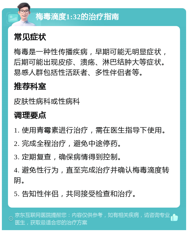 梅毒滴度1:32的治疗指南 常见症状 梅毒是一种性传播疾病，早期可能无明显症状，后期可能出现皮疹、溃疡、淋巴结肿大等症状。易感人群包括性活跃者、多性伴侣者等。 推荐科室 皮肤性病科或性病科 调理要点 1. 使用青霉素进行治疗，需在医生指导下使用。 2. 完成全程治疗，避免中途停药。 3. 定期复查，确保病情得到控制。 4. 避免性行为，直至完成治疗并确认梅毒滴度转阴。 5. 告知性伴侣，共同接受检查和治疗。