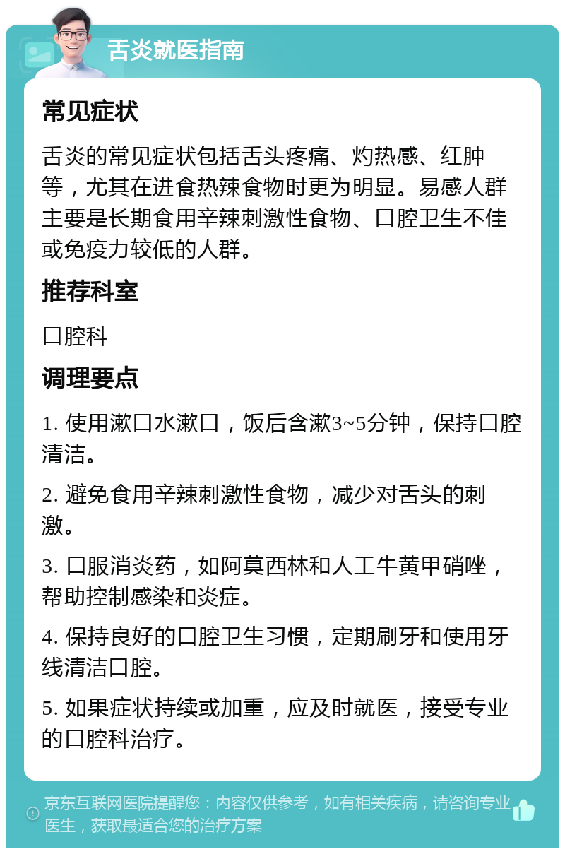 舌炎就医指南 常见症状 舌炎的常见症状包括舌头疼痛、灼热感、红肿等，尤其在进食热辣食物时更为明显。易感人群主要是长期食用辛辣刺激性食物、口腔卫生不佳或免疫力较低的人群。 推荐科室 口腔科 调理要点 1. 使用漱口水漱口，饭后含漱3~5分钟，保持口腔清洁。 2. 避免食用辛辣刺激性食物，减少对舌头的刺激。 3. 口服消炎药，如阿莫西林和人工牛黄甲硝唑，帮助控制感染和炎症。 4. 保持良好的口腔卫生习惯，定期刷牙和使用牙线清洁口腔。 5. 如果症状持续或加重，应及时就医，接受专业的口腔科治疗。