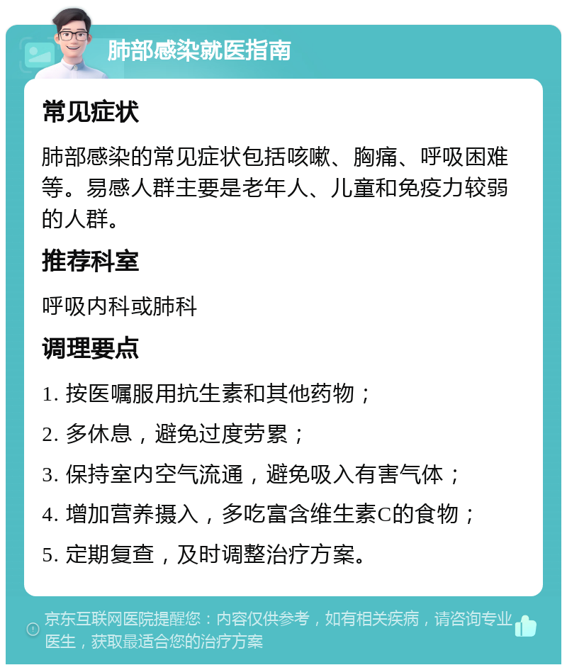 肺部感染就医指南 常见症状 肺部感染的常见症状包括咳嗽、胸痛、呼吸困难等。易感人群主要是老年人、儿童和免疫力较弱的人群。 推荐科室 呼吸内科或肺科 调理要点 1. 按医嘱服用抗生素和其他药物； 2. 多休息，避免过度劳累； 3. 保持室内空气流通，避免吸入有害气体； 4. 增加营养摄入，多吃富含维生素C的食物； 5. 定期复查，及时调整治疗方案。