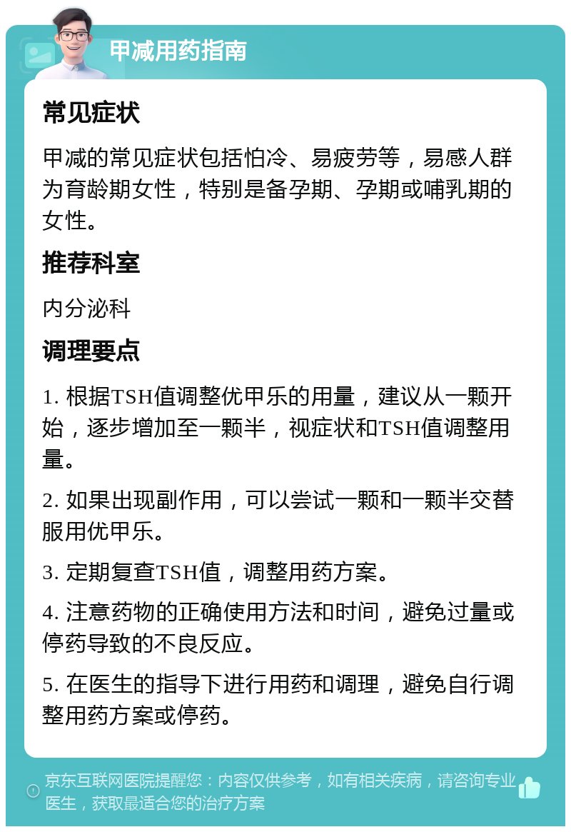 甲减用药指南 常见症状 甲减的常见症状包括怕冷、易疲劳等，易感人群为育龄期女性，特别是备孕期、孕期或哺乳期的女性。 推荐科室 内分泌科 调理要点 1. 根据TSH值调整优甲乐的用量，建议从一颗开始，逐步增加至一颗半，视症状和TSH值调整用量。 2. 如果出现副作用，可以尝试一颗和一颗半交替服用优甲乐。 3. 定期复查TSH值，调整用药方案。 4. 注意药物的正确使用方法和时间，避免过量或停药导致的不良反应。 5. 在医生的指导下进行用药和调理，避免自行调整用药方案或停药。