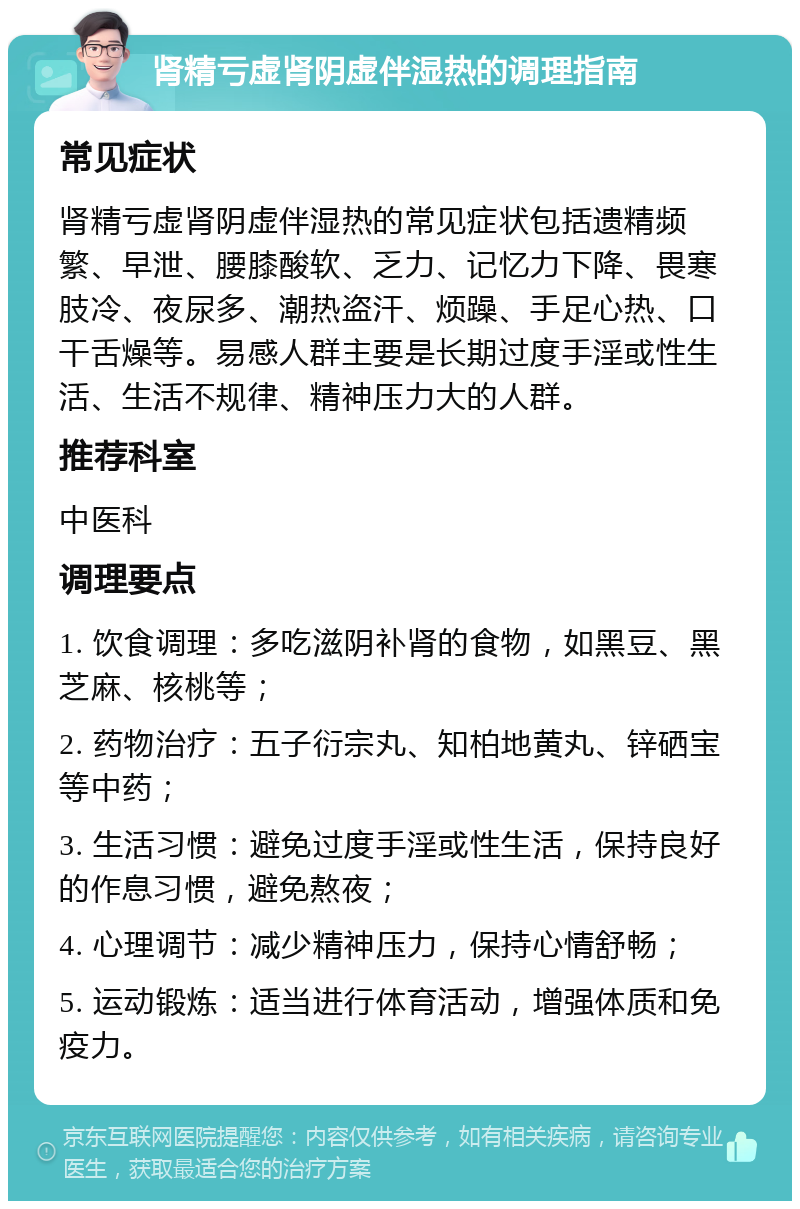 肾精亏虚肾阴虚伴湿热的调理指南 常见症状 肾精亏虚肾阴虚伴湿热的常见症状包括遗精频繁、早泄、腰膝酸软、乏力、记忆力下降、畏寒肢冷、夜尿多、潮热盗汗、烦躁、手足心热、口干舌燥等。易感人群主要是长期过度手淫或性生活、生活不规律、精神压力大的人群。 推荐科室 中医科 调理要点 1. 饮食调理：多吃滋阴补肾的食物，如黑豆、黑芝麻、核桃等； 2. 药物治疗：五子衍宗丸、知柏地黄丸、锌硒宝等中药； 3. 生活习惯：避免过度手淫或性生活，保持良好的作息习惯，避免熬夜； 4. 心理调节：减少精神压力，保持心情舒畅； 5. 运动锻炼：适当进行体育活动，增强体质和免疫力。