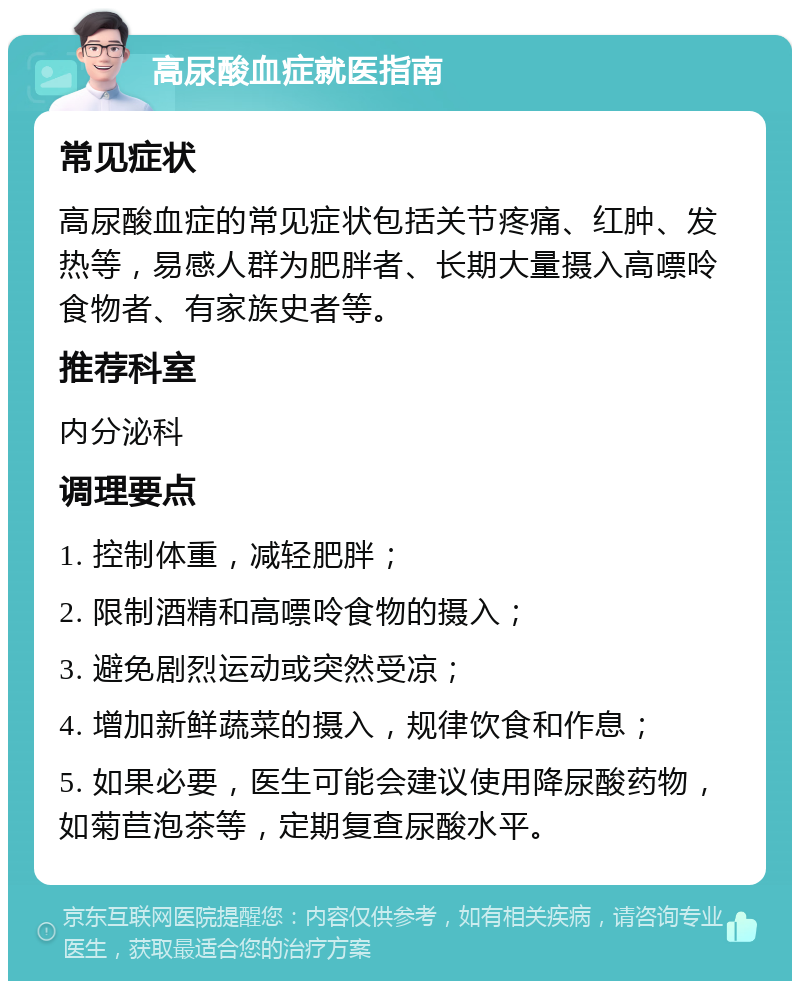 高尿酸血症就医指南 常见症状 高尿酸血症的常见症状包括关节疼痛、红肿、发热等，易感人群为肥胖者、长期大量摄入高嘌呤食物者、有家族史者等。 推荐科室 内分泌科 调理要点 1. 控制体重，减轻肥胖； 2. 限制酒精和高嘌呤食物的摄入； 3. 避免剧烈运动或突然受凉； 4. 增加新鲜蔬菜的摄入，规律饮食和作息； 5. 如果必要，医生可能会建议使用降尿酸药物，如菊苣泡茶等，定期复查尿酸水平。