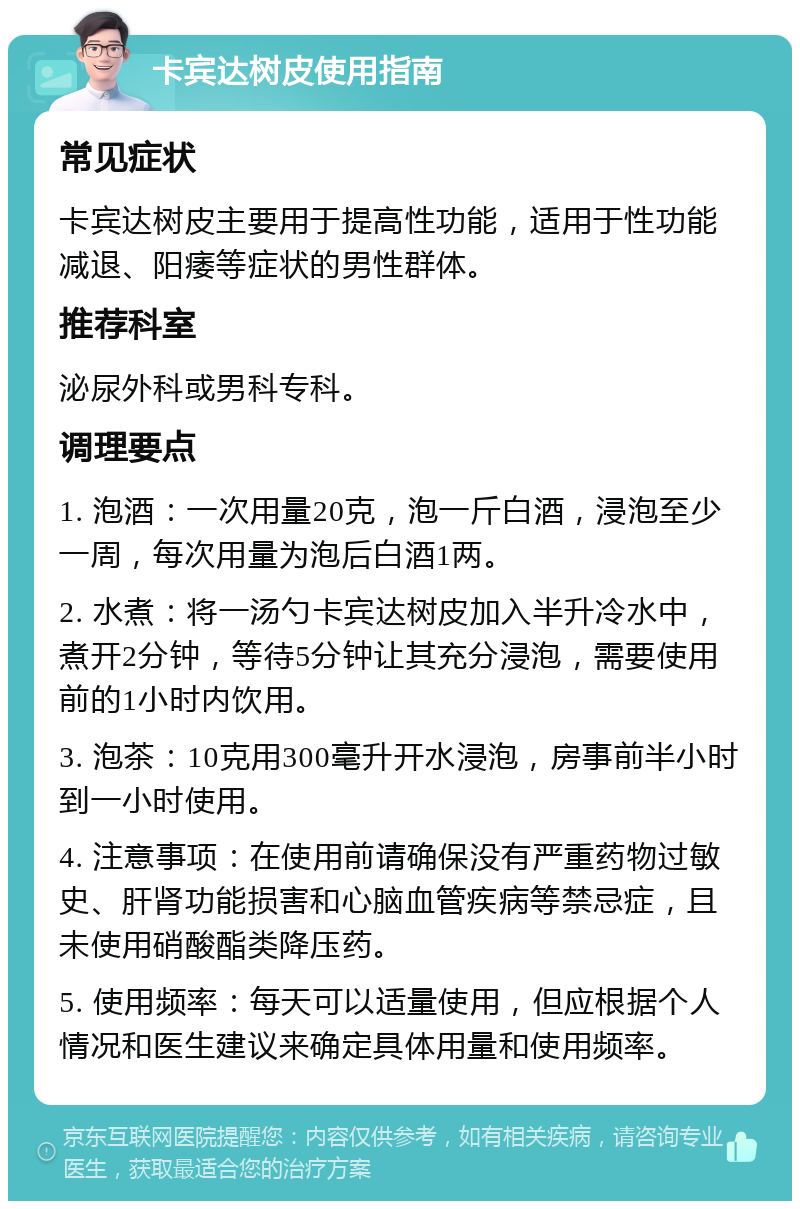 卡宾达树皮使用指南 常见症状 卡宾达树皮主要用于提高性功能，适用于性功能减退、阳痿等症状的男性群体。 推荐科室 泌尿外科或男科专科。 调理要点 1. 泡酒：一次用量20克，泡一斤白酒，浸泡至少一周，每次用量为泡后白酒1两。 2. 水煮：将一汤勺卡宾达树皮加入半升冷水中，煮开2分钟，等待5分钟让其充分浸泡，需要使用前的1小时内饮用。 3. 泡茶：10克用300毫升开水浸泡，房事前半小时到一小时使用。 4. 注意事项：在使用前请确保没有严重药物过敏史、肝肾功能损害和心脑血管疾病等禁忌症，且未使用硝酸酯类降压药。 5. 使用频率：每天可以适量使用，但应根据个人情况和医生建议来确定具体用量和使用频率。