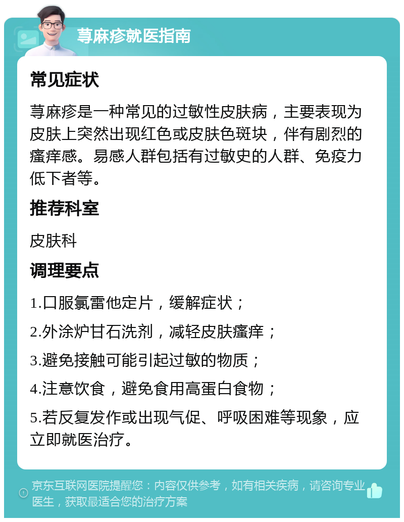 荨麻疹就医指南 常见症状 荨麻疹是一种常见的过敏性皮肤病，主要表现为皮肤上突然出现红色或皮肤色斑块，伴有剧烈的瘙痒感。易感人群包括有过敏史的人群、免疫力低下者等。 推荐科室 皮肤科 调理要点 1.口服氯雷他定片，缓解症状； 2.外涂炉甘石洗剂，减轻皮肤瘙痒； 3.避免接触可能引起过敏的物质； 4.注意饮食，避免食用高蛋白食物； 5.若反复发作或出现气促、呼吸困难等现象，应立即就医治疗。