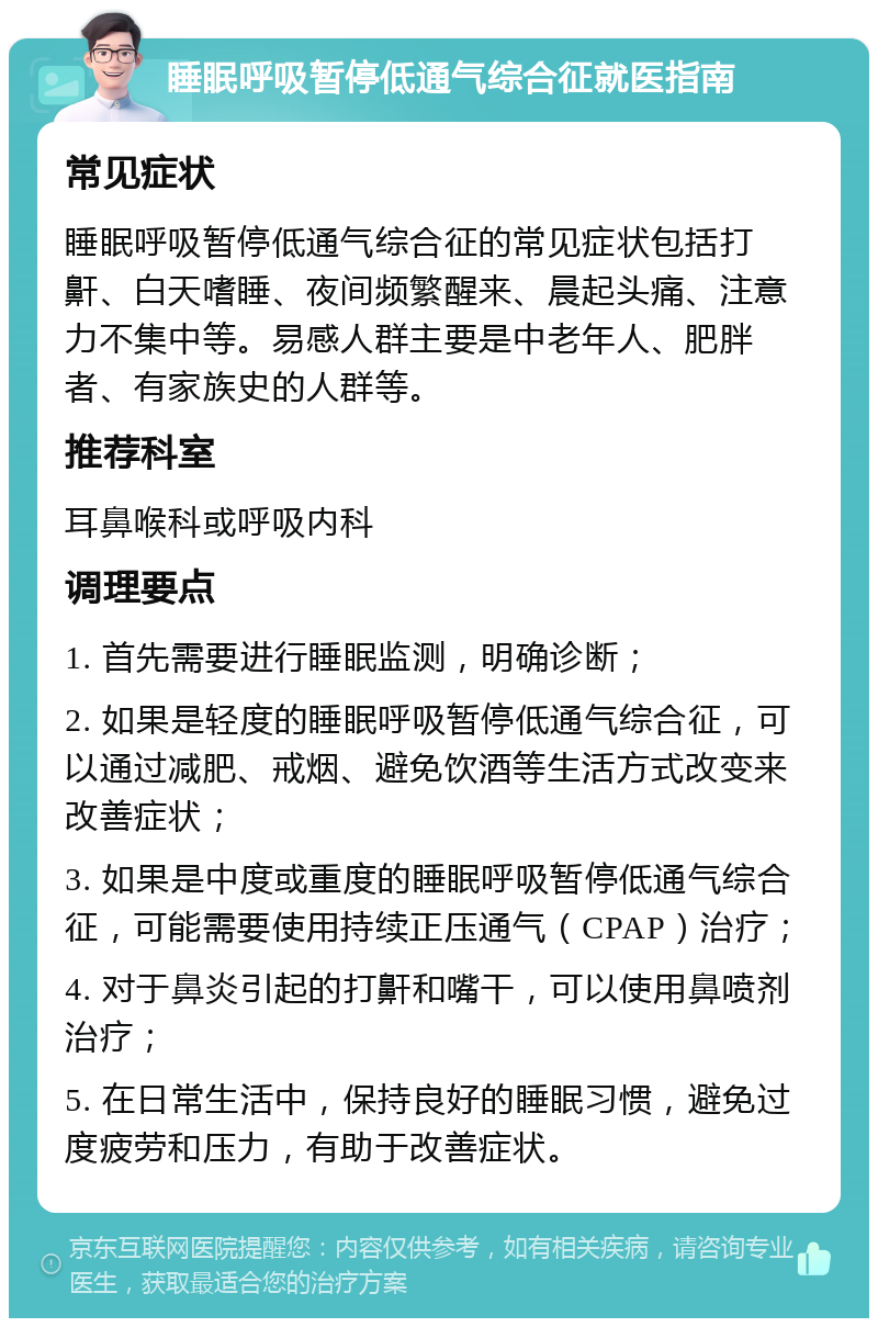 睡眠呼吸暂停低通气综合征就医指南 常见症状 睡眠呼吸暂停低通气综合征的常见症状包括打鼾、白天嗜睡、夜间频繁醒来、晨起头痛、注意力不集中等。易感人群主要是中老年人、肥胖者、有家族史的人群等。 推荐科室 耳鼻喉科或呼吸内科 调理要点 1. 首先需要进行睡眠监测，明确诊断； 2. 如果是轻度的睡眠呼吸暂停低通气综合征，可以通过减肥、戒烟、避免饮酒等生活方式改变来改善症状； 3. 如果是中度或重度的睡眠呼吸暂停低通气综合征，可能需要使用持续正压通气（CPAP）治疗； 4. 对于鼻炎引起的打鼾和嘴干，可以使用鼻喷剂治疗； 5. 在日常生活中，保持良好的睡眠习惯，避免过度疲劳和压力，有助于改善症状。