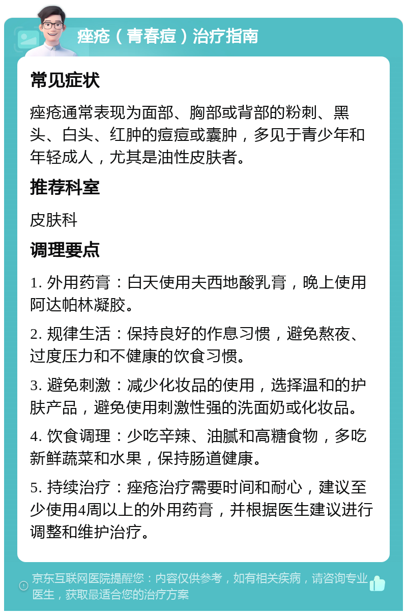 痤疮（青春痘）治疗指南 常见症状 痤疮通常表现为面部、胸部或背部的粉刺、黑头、白头、红肿的痘痘或囊肿，多见于青少年和年轻成人，尤其是油性皮肤者。 推荐科室 皮肤科 调理要点 1. 外用药膏：白天使用夫西地酸乳膏，晚上使用阿达帕林凝胶。 2. 规律生活：保持良好的作息习惯，避免熬夜、过度压力和不健康的饮食习惯。 3. 避免刺激：减少化妆品的使用，选择温和的护肤产品，避免使用刺激性强的洗面奶或化妆品。 4. 饮食调理：少吃辛辣、油腻和高糖食物，多吃新鲜蔬菜和水果，保持肠道健康。 5. 持续治疗：痤疮治疗需要时间和耐心，建议至少使用4周以上的外用药膏，并根据医生建议进行调整和维护治疗。