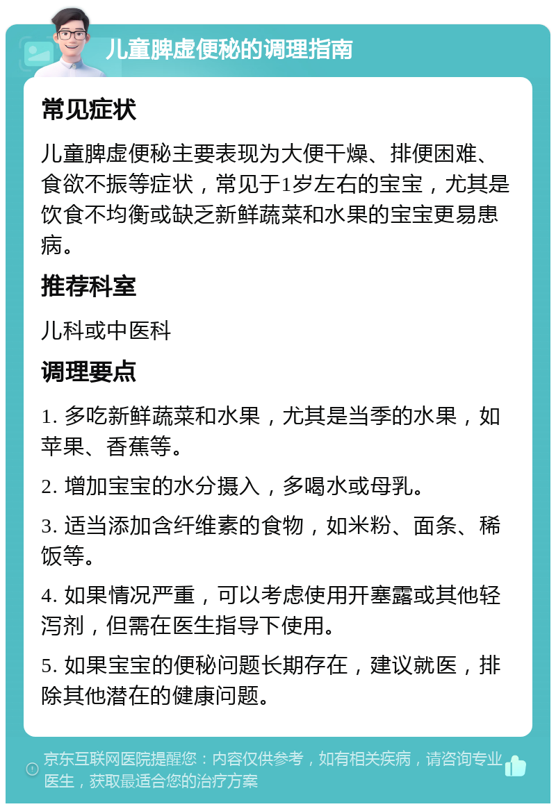 儿童脾虚便秘的调理指南 常见症状 儿童脾虚便秘主要表现为大便干燥、排便困难、食欲不振等症状，常见于1岁左右的宝宝，尤其是饮食不均衡或缺乏新鲜蔬菜和水果的宝宝更易患病。 推荐科室 儿科或中医科 调理要点 1. 多吃新鲜蔬菜和水果，尤其是当季的水果，如苹果、香蕉等。 2. 增加宝宝的水分摄入，多喝水或母乳。 3. 适当添加含纤维素的食物，如米粉、面条、稀饭等。 4. 如果情况严重，可以考虑使用开塞露或其他轻泻剂，但需在医生指导下使用。 5. 如果宝宝的便秘问题长期存在，建议就医，排除其他潜在的健康问题。