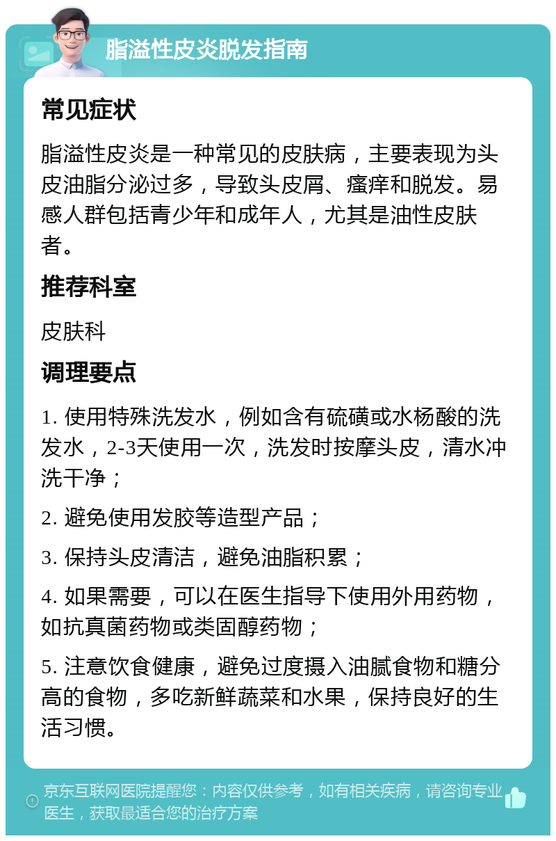 脂溢性皮炎脱发指南 常见症状 脂溢性皮炎是一种常见的皮肤病，主要表现为头皮油脂分泌过多，导致头皮屑、瘙痒和脱发。易感人群包括青少年和成年人，尤其是油性皮肤者。 推荐科室 皮肤科 调理要点 1. 使用特殊洗发水，例如含有硫磺或水杨酸的洗发水，2-3天使用一次，洗发时按摩头皮，清水冲洗干净； 2. 避免使用发胶等造型产品； 3. 保持头皮清洁，避免油脂积累； 4. 如果需要，可以在医生指导下使用外用药物，如抗真菌药物或类固醇药物； 5. 注意饮食健康，避免过度摄入油腻食物和糖分高的食物，多吃新鲜蔬菜和水果，保持良好的生活习惯。