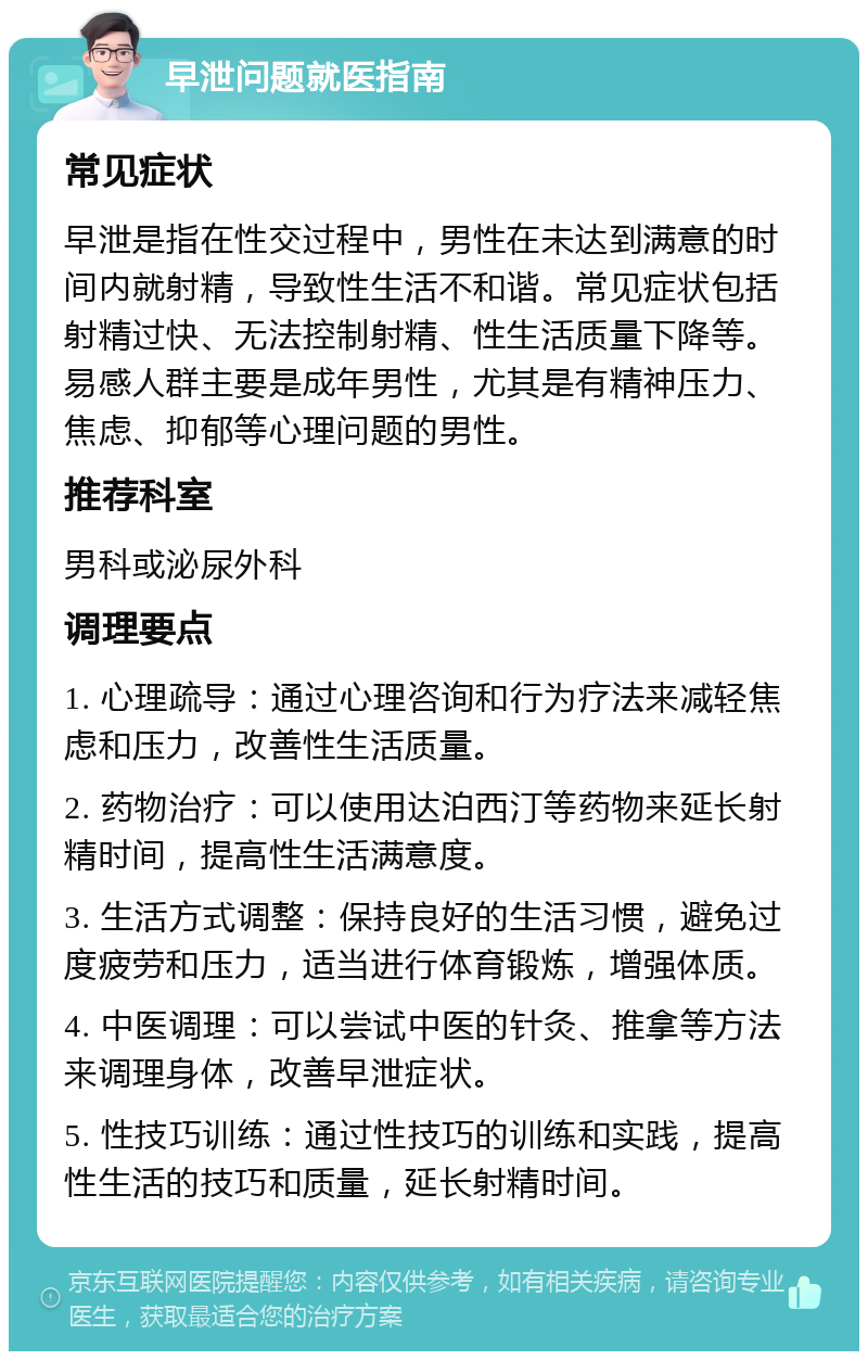 早泄问题就医指南 常见症状 早泄是指在性交过程中，男性在未达到满意的时间内就射精，导致性生活不和谐。常见症状包括射精过快、无法控制射精、性生活质量下降等。易感人群主要是成年男性，尤其是有精神压力、焦虑、抑郁等心理问题的男性。 推荐科室 男科或泌尿外科 调理要点 1. 心理疏导：通过心理咨询和行为疗法来减轻焦虑和压力，改善性生活质量。 2. 药物治疗：可以使用达泊西汀等药物来延长射精时间，提高性生活满意度。 3. 生活方式调整：保持良好的生活习惯，避免过度疲劳和压力，适当进行体育锻炼，增强体质。 4. 中医调理：可以尝试中医的针灸、推拿等方法来调理身体，改善早泄症状。 5. 性技巧训练：通过性技巧的训练和实践，提高性生活的技巧和质量，延长射精时间。