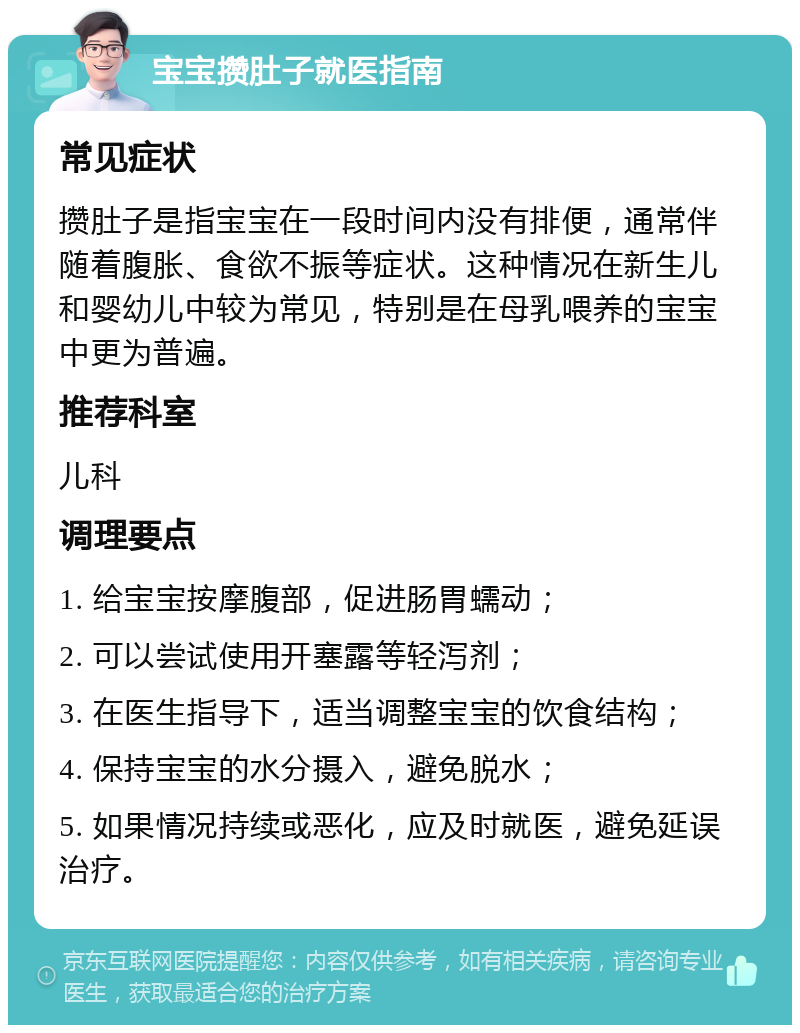 宝宝攒肚子就医指南 常见症状 攒肚子是指宝宝在一段时间内没有排便，通常伴随着腹胀、食欲不振等症状。这种情况在新生儿和婴幼儿中较为常见，特别是在母乳喂养的宝宝中更为普遍。 推荐科室 儿科 调理要点 1. 给宝宝按摩腹部，促进肠胃蠕动； 2. 可以尝试使用开塞露等轻泻剂； 3. 在医生指导下，适当调整宝宝的饮食结构； 4. 保持宝宝的水分摄入，避免脱水； 5. 如果情况持续或恶化，应及时就医，避免延误治疗。