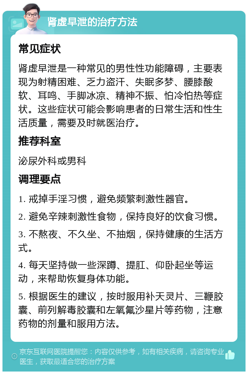 肾虚早泄的治疗方法 常见症状 肾虚早泄是一种常见的男性性功能障碍，主要表现为射精困难、乏力盗汗、失眠多梦、腰膝酸软、耳鸣、手脚冰凉、精神不振、怕冷怕热等症状。这些症状可能会影响患者的日常生活和性生活质量，需要及时就医治疗。 推荐科室 泌尿外科或男科 调理要点 1. 戒掉手淫习惯，避免频繁刺激性器官。 2. 避免辛辣刺激性食物，保持良好的饮食习惯。 3. 不熬夜、不久坐、不抽烟，保持健康的生活方式。 4. 每天坚持做一些深蹲、提肛、仰卧起坐等运动，来帮助恢复身体功能。 5. 根据医生的建议，按时服用补天灵片、三鞭胶囊、前列解毒胶囊和左氧氟沙星片等药物，注意药物的剂量和服用方法。