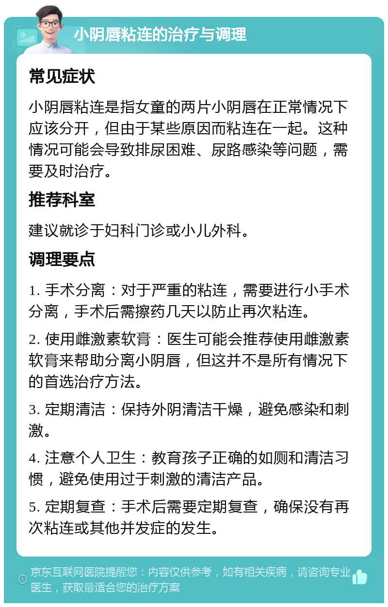 小阴唇粘连的治疗与调理 常见症状 小阴唇粘连是指女童的两片小阴唇在正常情况下应该分开，但由于某些原因而粘连在一起。这种情况可能会导致排尿困难、尿路感染等问题，需要及时治疗。 推荐科室 建议就诊于妇科门诊或小儿外科。 调理要点 1. 手术分离：对于严重的粘连，需要进行小手术分离，手术后需擦药几天以防止再次粘连。 2. 使用雌激素软膏：医生可能会推荐使用雌激素软膏来帮助分离小阴唇，但这并不是所有情况下的首选治疗方法。 3. 定期清洁：保持外阴清洁干燥，避免感染和刺激。 4. 注意个人卫生：教育孩子正确的如厕和清洁习惯，避免使用过于刺激的清洁产品。 5. 定期复查：手术后需要定期复查，确保没有再次粘连或其他并发症的发生。