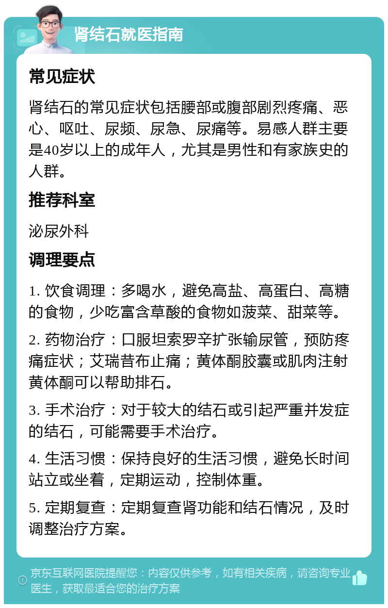 肾结石就医指南 常见症状 肾结石的常见症状包括腰部或腹部剧烈疼痛、恶心、呕吐、尿频、尿急、尿痛等。易感人群主要是40岁以上的成年人，尤其是男性和有家族史的人群。 推荐科室 泌尿外科 调理要点 1. 饮食调理：多喝水，避免高盐、高蛋白、高糖的食物，少吃富含草酸的食物如菠菜、甜菜等。 2. 药物治疗：口服坦索罗辛扩张输尿管，预防疼痛症状；艾瑞昔布止痛；黄体酮胶囊或肌肉注射黄体酮可以帮助排石。 3. 手术治疗：对于较大的结石或引起严重并发症的结石，可能需要手术治疗。 4. 生活习惯：保持良好的生活习惯，避免长时间站立或坐着，定期运动，控制体重。 5. 定期复查：定期复查肾功能和结石情况，及时调整治疗方案。