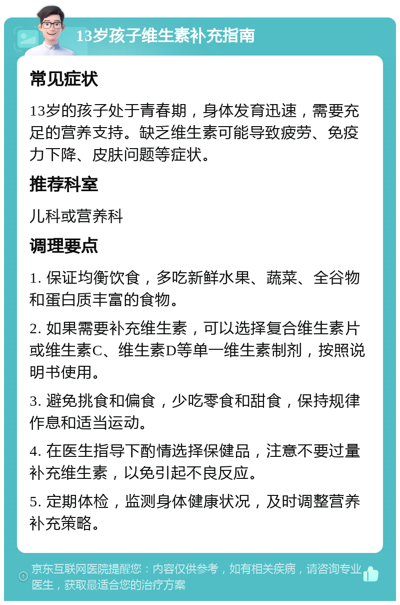 13岁孩子维生素补充指南 常见症状 13岁的孩子处于青春期，身体发育迅速，需要充足的营养支持。缺乏维生素可能导致疲劳、免疫力下降、皮肤问题等症状。 推荐科室 儿科或营养科 调理要点 1. 保证均衡饮食，多吃新鲜水果、蔬菜、全谷物和蛋白质丰富的食物。 2. 如果需要补充维生素，可以选择复合维生素片或维生素C、维生素D等单一维生素制剂，按照说明书使用。 3. 避免挑食和偏食，少吃零食和甜食，保持规律作息和适当运动。 4. 在医生指导下酌情选择保健品，注意不要过量补充维生素，以免引起不良反应。 5. 定期体检，监测身体健康状况，及时调整营养补充策略。