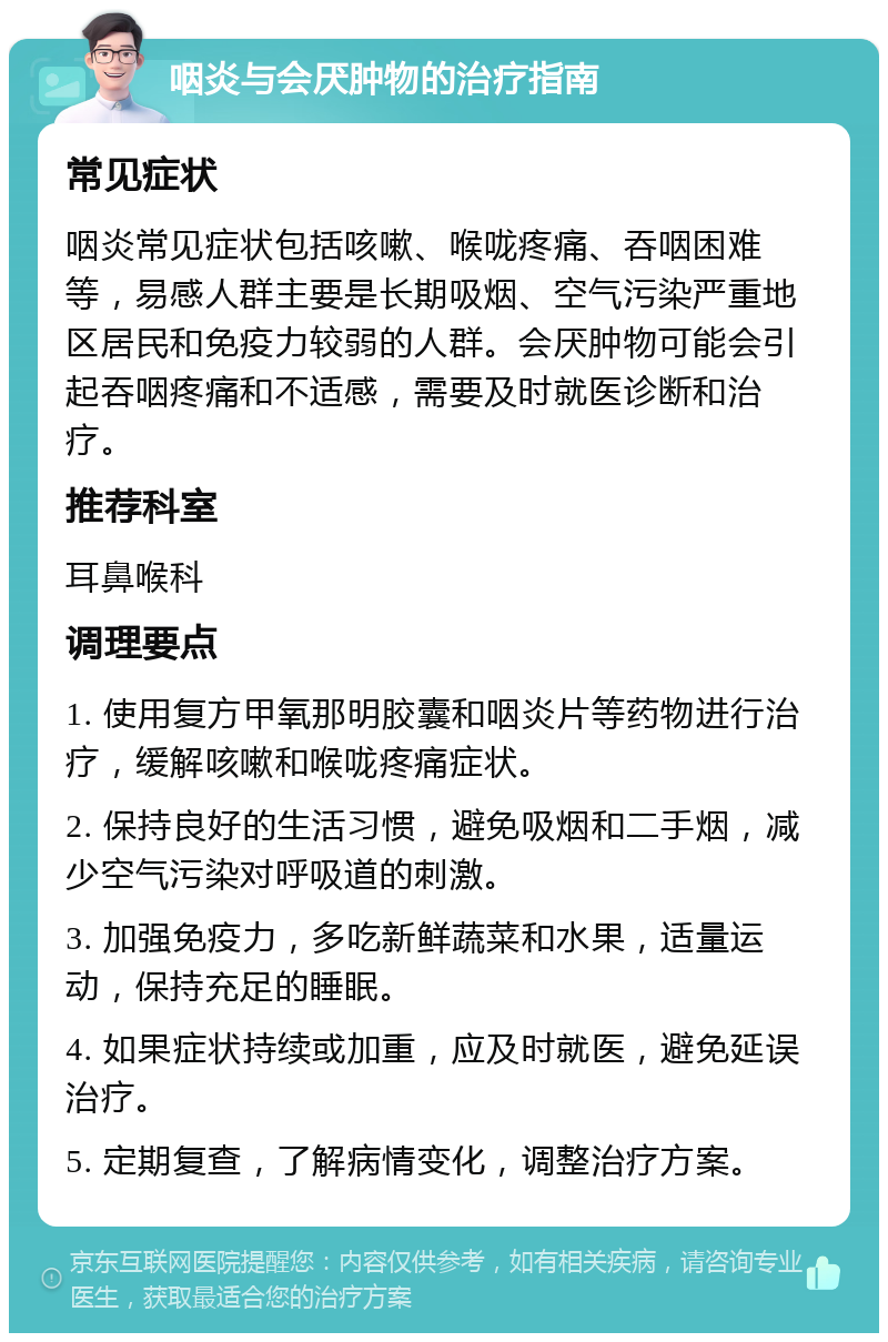 咽炎与会厌肿物的治疗指南 常见症状 咽炎常见症状包括咳嗽、喉咙疼痛、吞咽困难等，易感人群主要是长期吸烟、空气污染严重地区居民和免疫力较弱的人群。会厌肿物可能会引起吞咽疼痛和不适感，需要及时就医诊断和治疗。 推荐科室 耳鼻喉科 调理要点 1. 使用复方甲氧那明胶囊和咽炎片等药物进行治疗，缓解咳嗽和喉咙疼痛症状。 2. 保持良好的生活习惯，避免吸烟和二手烟，减少空气污染对呼吸道的刺激。 3. 加强免疫力，多吃新鲜蔬菜和水果，适量运动，保持充足的睡眠。 4. 如果症状持续或加重，应及时就医，避免延误治疗。 5. 定期复查，了解病情变化，调整治疗方案。