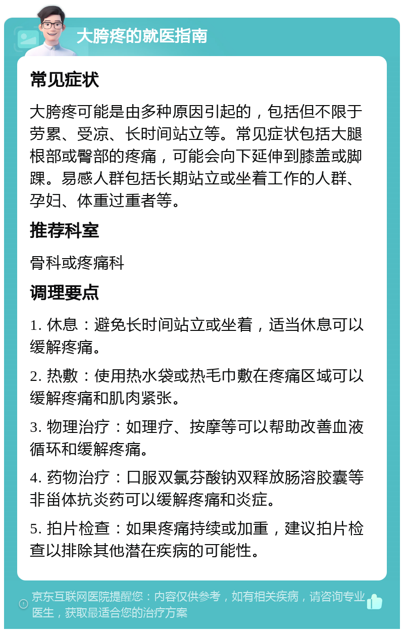 大胯疼的就医指南 常见症状 大胯疼可能是由多种原因引起的，包括但不限于劳累、受凉、长时间站立等。常见症状包括大腿根部或臀部的疼痛，可能会向下延伸到膝盖或脚踝。易感人群包括长期站立或坐着工作的人群、孕妇、体重过重者等。 推荐科室 骨科或疼痛科 调理要点 1. 休息：避免长时间站立或坐着，适当休息可以缓解疼痛。 2. 热敷：使用热水袋或热毛巾敷在疼痛区域可以缓解疼痛和肌肉紧张。 3. 物理治疗：如理疗、按摩等可以帮助改善血液循环和缓解疼痛。 4. 药物治疗：口服双氯芬酸钠双释放肠溶胶囊等非甾体抗炎药可以缓解疼痛和炎症。 5. 拍片检查：如果疼痛持续或加重，建议拍片检查以排除其他潜在疾病的可能性。