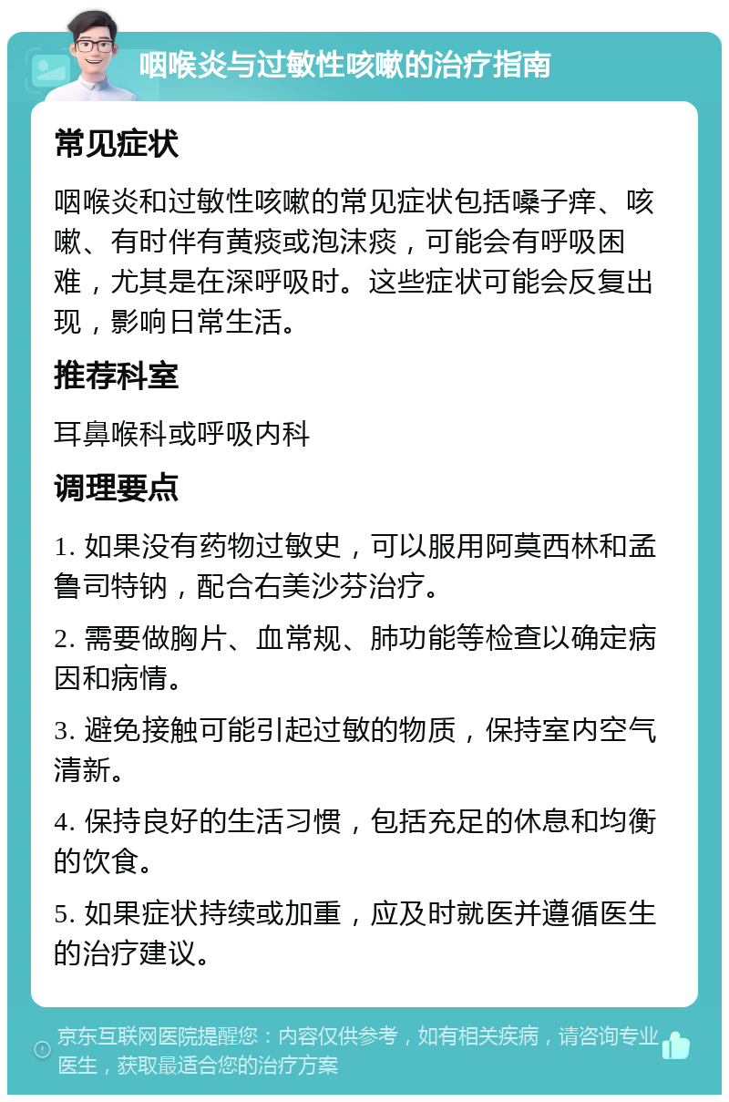 咽喉炎与过敏性咳嗽的治疗指南 常见症状 咽喉炎和过敏性咳嗽的常见症状包括嗓子痒、咳嗽、有时伴有黄痰或泡沫痰，可能会有呼吸困难，尤其是在深呼吸时。这些症状可能会反复出现，影响日常生活。 推荐科室 耳鼻喉科或呼吸内科 调理要点 1. 如果没有药物过敏史，可以服用阿莫西林和孟鲁司特钠，配合右美沙芬治疗。 2. 需要做胸片、血常规、肺功能等检查以确定病因和病情。 3. 避免接触可能引起过敏的物质，保持室内空气清新。 4. 保持良好的生活习惯，包括充足的休息和均衡的饮食。 5. 如果症状持续或加重，应及时就医并遵循医生的治疗建议。