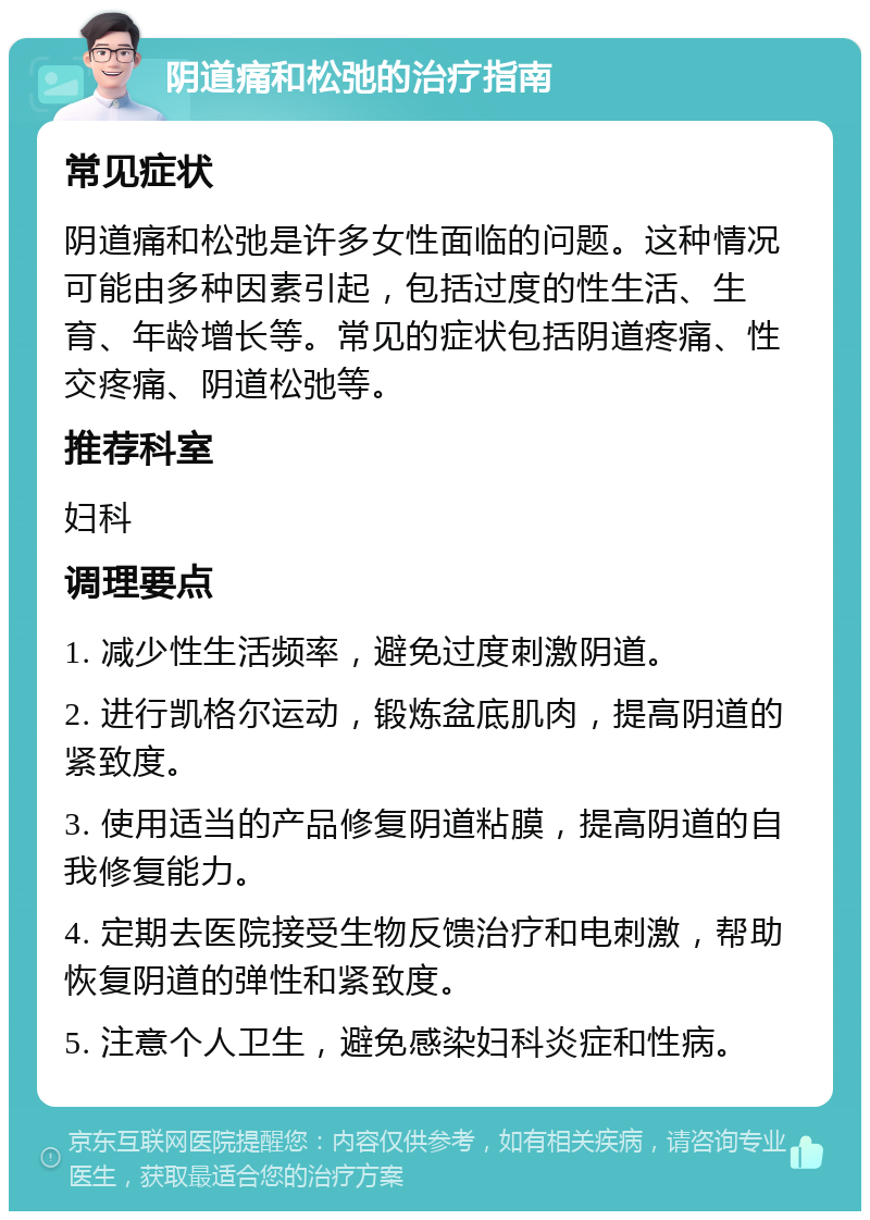 阴道痛和松弛的治疗指南 常见症状 阴道痛和松弛是许多女性面临的问题。这种情况可能由多种因素引起，包括过度的性生活、生育、年龄增长等。常见的症状包括阴道疼痛、性交疼痛、阴道松弛等。 推荐科室 妇科 调理要点 1. 减少性生活频率，避免过度刺激阴道。 2. 进行凯格尔运动，锻炼盆底肌肉，提高阴道的紧致度。 3. 使用适当的产品修复阴道粘膜，提高阴道的自我修复能力。 4. 定期去医院接受生物反馈治疗和电刺激，帮助恢复阴道的弹性和紧致度。 5. 注意个人卫生，避免感染妇科炎症和性病。