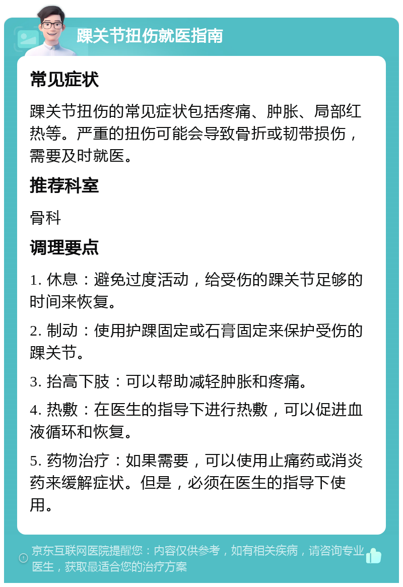 踝关节扭伤就医指南 常见症状 踝关节扭伤的常见症状包括疼痛、肿胀、局部红热等。严重的扭伤可能会导致骨折或韧带损伤，需要及时就医。 推荐科室 骨科 调理要点 1. 休息：避免过度活动，给受伤的踝关节足够的时间来恢复。 2. 制动：使用护踝固定或石膏固定来保护受伤的踝关节。 3. 抬高下肢：可以帮助减轻肿胀和疼痛。 4. 热敷：在医生的指导下进行热敷，可以促进血液循环和恢复。 5. 药物治疗：如果需要，可以使用止痛药或消炎药来缓解症状。但是，必须在医生的指导下使用。