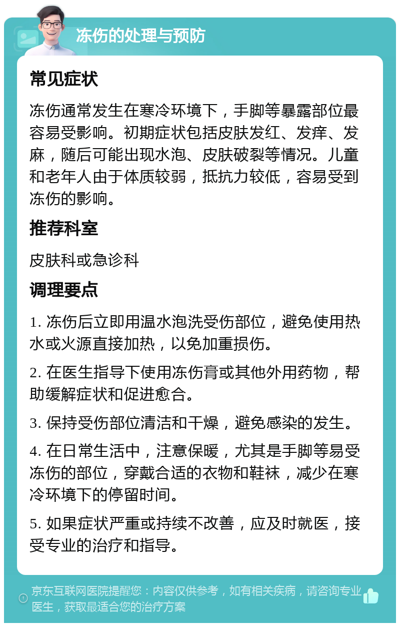 冻伤的处理与预防 常见症状 冻伤通常发生在寒冷环境下，手脚等暴露部位最容易受影响。初期症状包括皮肤发红、发痒、发麻，随后可能出现水泡、皮肤破裂等情况。儿童和老年人由于体质较弱，抵抗力较低，容易受到冻伤的影响。 推荐科室 皮肤科或急诊科 调理要点 1. 冻伤后立即用温水泡洗受伤部位，避免使用热水或火源直接加热，以免加重损伤。 2. 在医生指导下使用冻伤膏或其他外用药物，帮助缓解症状和促进愈合。 3. 保持受伤部位清洁和干燥，避免感染的发生。 4. 在日常生活中，注意保暖，尤其是手脚等易受冻伤的部位，穿戴合适的衣物和鞋袜，减少在寒冷环境下的停留时间。 5. 如果症状严重或持续不改善，应及时就医，接受专业的治疗和指导。