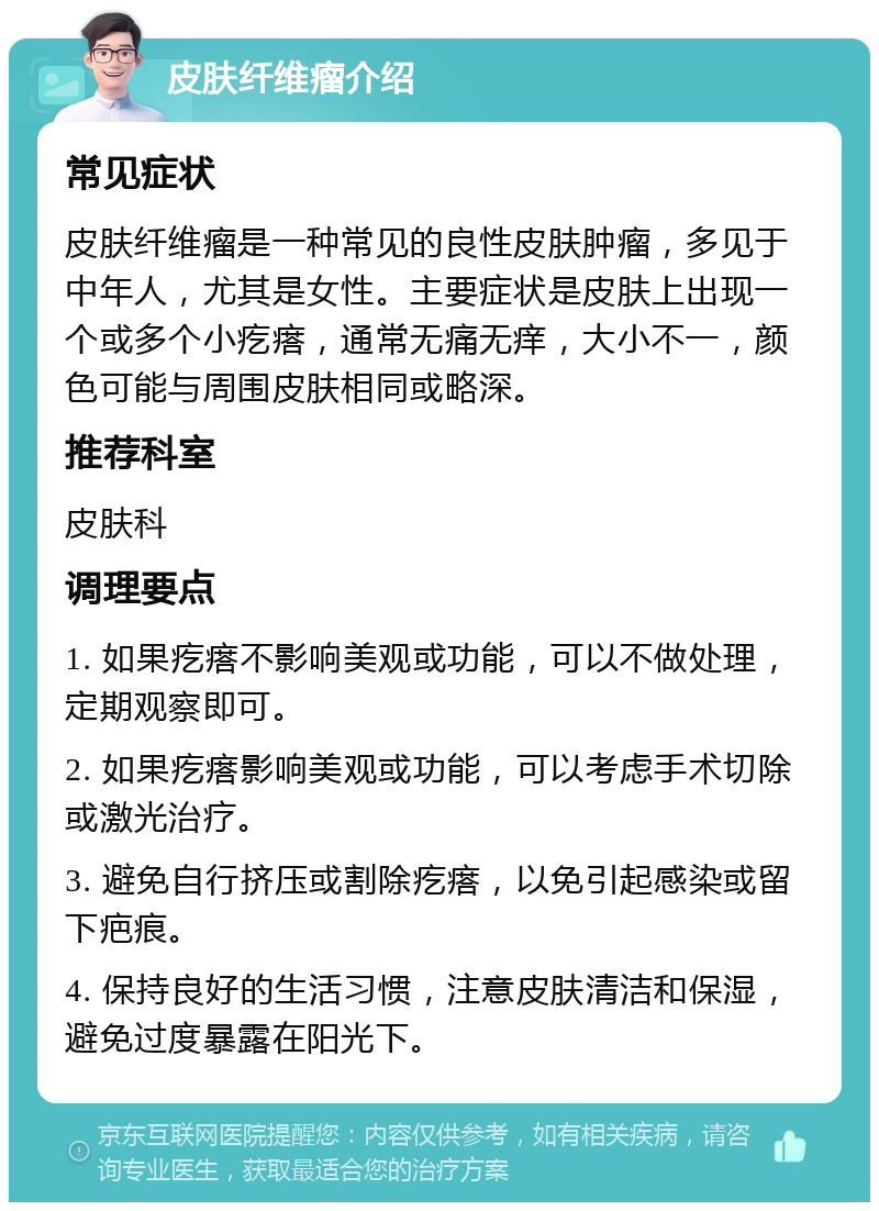 皮肤纤维瘤介绍 常见症状 皮肤纤维瘤是一种常见的良性皮肤肿瘤，多见于中年人，尤其是女性。主要症状是皮肤上出现一个或多个小疙瘩，通常无痛无痒，大小不一，颜色可能与周围皮肤相同或略深。 推荐科室 皮肤科 调理要点 1. 如果疙瘩不影响美观或功能，可以不做处理，定期观察即可。 2. 如果疙瘩影响美观或功能，可以考虑手术切除或激光治疗。 3. 避免自行挤压或割除疙瘩，以免引起感染或留下疤痕。 4. 保持良好的生活习惯，注意皮肤清洁和保湿，避免过度暴露在阳光下。