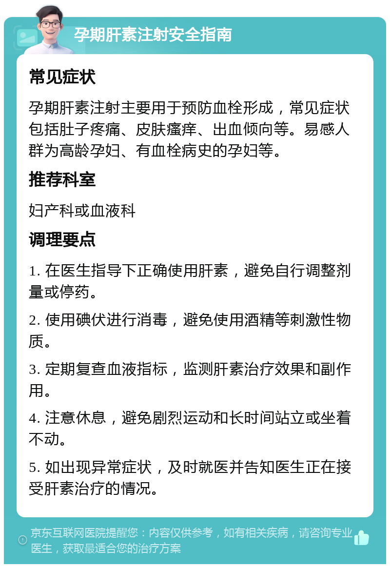 孕期肝素注射安全指南 常见症状 孕期肝素注射主要用于预防血栓形成，常见症状包括肚子疼痛、皮肤瘙痒、出血倾向等。易感人群为高龄孕妇、有血栓病史的孕妇等。 推荐科室 妇产科或血液科 调理要点 1. 在医生指导下正确使用肝素，避免自行调整剂量或停药。 2. 使用碘伏进行消毒，避免使用酒精等刺激性物质。 3. 定期复查血液指标，监测肝素治疗效果和副作用。 4. 注意休息，避免剧烈运动和长时间站立或坐着不动。 5. 如出现异常症状，及时就医并告知医生正在接受肝素治疗的情况。