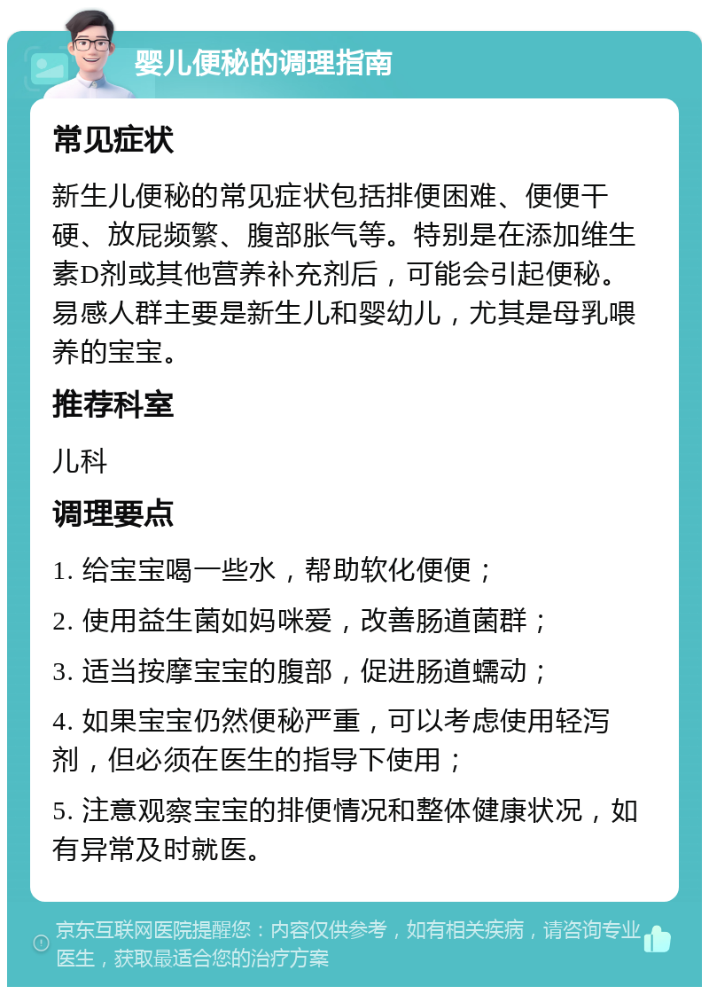 婴儿便秘的调理指南 常见症状 新生儿便秘的常见症状包括排便困难、便便干硬、放屁频繁、腹部胀气等。特别是在添加维生素D剂或其他营养补充剂后，可能会引起便秘。易感人群主要是新生儿和婴幼儿，尤其是母乳喂养的宝宝。 推荐科室 儿科 调理要点 1. 给宝宝喝一些水，帮助软化便便； 2. 使用益生菌如妈咪爱，改善肠道菌群； 3. 适当按摩宝宝的腹部，促进肠道蠕动； 4. 如果宝宝仍然便秘严重，可以考虑使用轻泻剂，但必须在医生的指导下使用； 5. 注意观察宝宝的排便情况和整体健康状况，如有异常及时就医。