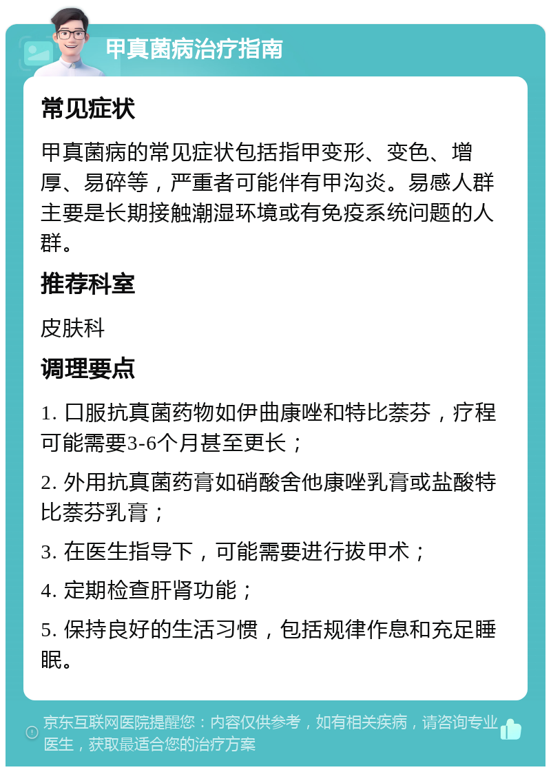 甲真菌病治疗指南 常见症状 甲真菌病的常见症状包括指甲变形、变色、增厚、易碎等，严重者可能伴有甲沟炎。易感人群主要是长期接触潮湿环境或有免疫系统问题的人群。 推荐科室 皮肤科 调理要点 1. 口服抗真菌药物如伊曲康唑和特比萘芬，疗程可能需要3-6个月甚至更长； 2. 外用抗真菌药膏如硝酸舍他康唑乳膏或盐酸特比萘芬乳膏； 3. 在医生指导下，可能需要进行拔甲术； 4. 定期检查肝肾功能； 5. 保持良好的生活习惯，包括规律作息和充足睡眠。